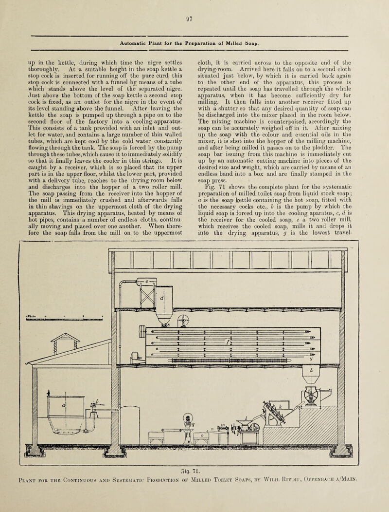 Automatic Plant for the Preparation of Milled Soap. up in the kettle, during which time the nigre settles thoroughly. At a suitable height in the soap kettle a stop cock is inserted for running off the pure curd, thi3 stop cock is connected with a funnel by means of a tube which stands above the level of the separated nigre. Just above the bottom of the soap kettle a second scop cock is fixed, as an outlet for the nigre in the event of its level standing above the funnel. After leaving the kettle the soap is pumped up through a pipe on to the second floor of the factory into a cooling apparatus. This consists of a tank provided with an inlet and out¬ let for water, and contains a large number of thin walled tubes, which are kept cool by the cold water constantly flowing through the tank. The soap is forced by the pump through these tubes,which cause it to immediately solidify so that it finally leaves the cooler in thin strings. It is caught by a receiver, which is so placed that its upper part is in the upper floor, whilst the lower part, provided with a delivery tube, reaches to the drying-room below and discharges into the hopper of a two roller mill. The soap passing from the receiver into the hopper of the mill is immediately crushed and afterwards falls in thin shavings on the uppermost cloth of the drying apparatus. This drying apparatus, heated by means of hot pipes, contains a number of endless cloths, continu¬ ally moving and placed over one another. When there¬ fore the soap falls from the mill on to the uppermost cloth, it is carried across to the opposite end of the drying-room. Arrived here it falls on to a second cloth situated just below, by which it is carried back again to the other end of the apparatus, this process is repeated until the soap has travelled through the whole apparatus, when it has become sufficiently dry for milling. It then falls into another receiver fitted up with a shutter so that any desired quantity of soap can be discharged into the mixer placed in the room below. The mixing machine is counterpoised, accordingly the soap can be accurately weighed off in it. After mixing up the soap with the colour and essential oils in the mixer, it is shot into the hopper of the milling machine, and after being milled it passes on to the plodder. The soap bar issuing from this machine is immediately cut up by an automatic cutting machine into pieces of the desired size and weight, which are carried by means of an endless band into a box and are finally stamped in the soap press. Fig. 71 shows the complete plant for the systematic preparation of milled toilet soap from liquid stock soap; a is the soap kettle containing the hot soap, fitted with the necessary cocks etc., b is the pump by which the liquid soap is forced up into the cooling aparatus, c, cl is the receiver for the cooled soap, e a two roller mill, which receives the cooled soap, mills it and drops it into the drying apparatus, <j is the lowest travel- ftifl. 71. Plant fob the Continuous and Systematic Production of Milled Toilet Soaps, by Wild. Rivoir, Offenbach a 'Main.