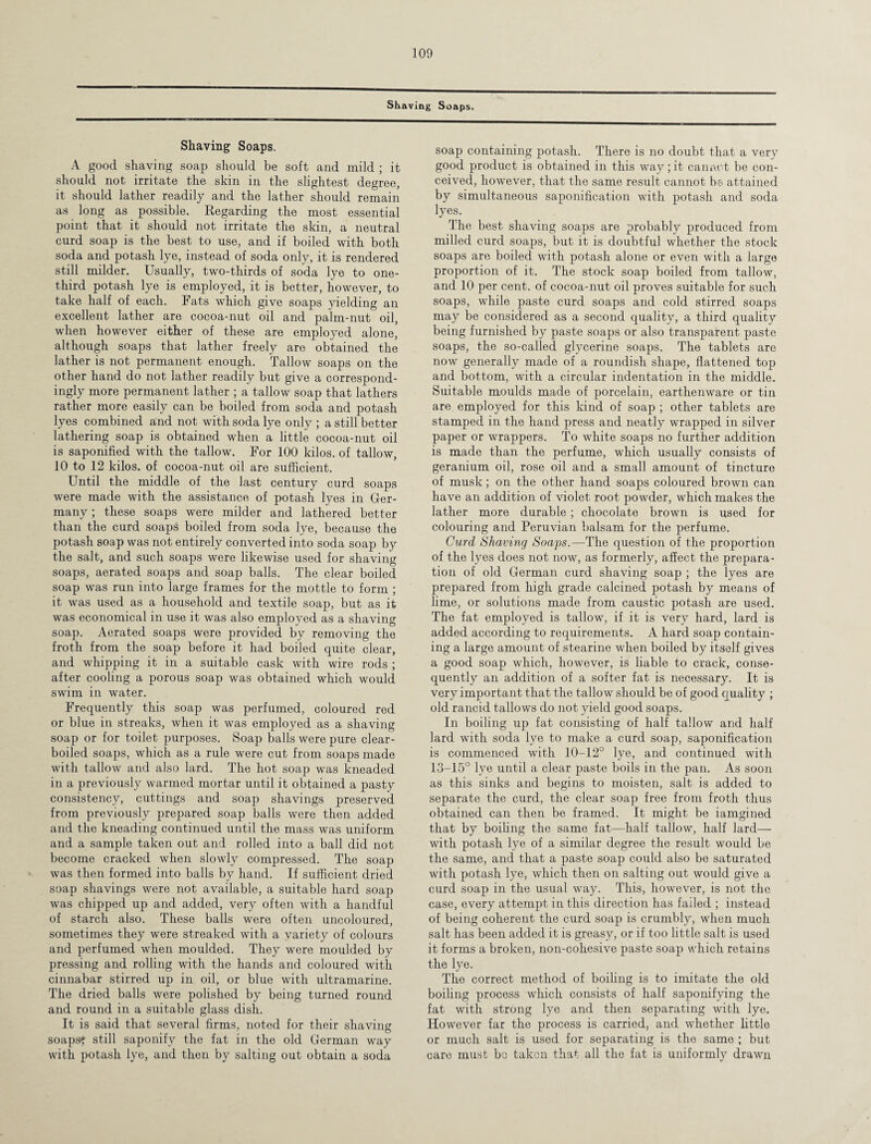 Shaving Soaps. Shaving Soaps. A good shaving soap should be soft and mild ; it should not irritate the skin in the slightest degree, it should lather readily and the lather should remain as long as possible. Regarding the most essential point that it should not irritate the skin, a neutral curd soap is the best to use, and if boiled with both soda and potash lye, instead of soda only, it is rendered still milder. Usually, two-thirds of soda lye to one- third potash lye is employed, it is better, however, to take half of each. Fats which give soaps yielding an excellent lather are cocoa-nut oil and palm-nut oil, when however either of these are employed alone, although soaps that lather freely are obtained the lather is not permanent enough. Tallow soaps on the other hand do not lather readily but give a correspond¬ ingly more permanent lather ; a tallow soap that lathers rather more easily can be boiled from soda and potash lyes combined and not with soda lye only ; a still better lathering soap is obtained when a little cocoa-nut oil is saponified with the tallow. For 100 kilos, of tallow, 10 to 12 kilos, of cocoa-nut oil are sufficient. Until the middle of the last century curd soaps were made with the assistance of potash lyes in Ger¬ many ; these soaps were milder and lathered better than the curd soaps boiled from soda lye, because the potash soap was not entirely converted into soda soap by the salt, and such soaps were likewise used for shaving soaps, aerated soaps and soap balls. The clear boiled soap was run into large frames for the mottle to form ; it was used as a household and textile soap, but as it was economical in use it was also employed as a shaving soap. Aerated soaps were provided by removing the froth from the soap before it had boiled quite clear, and whipping it in a suitable cask with wire rods ; after cooling a porous soap was obtained which would swim in water. Frequently this soap was perfumed, coloured red or blue in streaks, when it was employed as a shaving soap or for toilet purposes. Soap balls were pure clear- boiled soaps, which as a rule were cut from soaps made with tallow and also lard. The hot soap was kneaded in a previously warmed mortar until it obtained a pasty consistency, cuttings and soap shavings preserved from previously prepared soap balls were then added and the kneading continued until the mass was uniform and a sample taken out and rolled into a ball did not become cracked when slowly compressed. The soap was then formed into balls by hand. If sufficient dried soap shavings were not available, a suitable hard soap was chipped up and added, very often with a handful of starch also. These balls were often uncoloured, sometimes they were streaked with a variety of colours and perfumed when moulded. They were moulded by pressing and rolling with the hands and coloured with cinnabar stirred up in oil, or blue with ultramarine. The dried balls were polished by being turned round and round in a suitable glass dish. It is said that several firms, noted for their shaving soaps* still saponify the fat in the old German way with potash lye, and then by salting out obtain a soda soap containing potash. There is no doubt that a very good product is obtained in this way; it cannot be con¬ ceived, however, that the same result cannot hs attained by simultaneous saponification with potash and soda lyes. The best shaving soaps are probably produced from milled curd soaps, but it is doubtful whether the stock soaps are boiled with potash alone or even with a large proportion of it. The stock soap boiled from tallow, and 10 per cent, of cocoa-nut oil proves suitable for such soaps, while paste curd soaps and cold stirred soaps may be considered as a second quality, a third quality being furnished by paste soaps or also transparent paste soaps, the so-called glycerine soaps. The tablets are now generally made of a roundish shape, flattened top and bottom, with a circular indentation in the middle. Suitable moulds made of porcelain, earthenware or tin are employed for this kind of soap; other tablets are stamped in the hand press and neatly wrapped in silver paper or wrappers. To white soaps no further addition is made than the perfume, which usually consists of geranium oil, rose oil and a small amount of tincture of musk; on the other hand soaps coloured brown can have an addition of violet root powder, which makes the lather more durable; chocolate brown is used for colouring and Peruvian balsam for the perfume. Curd Shaving Soaps.—The question of the proportion of the lyes does not now, as formerly, affect the prepara¬ tion of old German curd shaving soap ; the lyes are prepared from high grade calcined potash by means of lime, or solutions made from caustic potash are used. The fat employed is tallow, if it is very hard, lard is added according to requirements. A hard soap contain¬ ing a large amount of stearine when boiled by itself gives a good soap which, however, is liable to crack, conse¬ quently an addition of a softer fat is necessary. It is very important that the tallow should be of good quality ; old rancid tallows do not yield good soaps. In boiling up fat consisting of half tallow and half lard with soda lye to make a curd soap, saponification is commenced with 10-12° lye, and continued with 13-15° lye until a clear paste boils in the pan. As soon as this sinks and begins to moisten, salt is added to separate the curd, the clear soap free from froth thus obtained can then be framed. It might be iamgined that by boiling the same fat—half tallow, half lard— with potash lye of a similar degree the result would be the same, and that a paste soap could also be saturated with potash lye, which then on salting out would give a curd soap in the usual way. This, however, is not the case, every attempt in this direction has failed ; instead of being coherent the curd soap is crumbly, when much salt has been added it is greasy, or if too little salt is used it forms a broken, non-cohesive paste soap which retains the lye. The correct method of boiling is to imitate the old boiling process which consists of half saponifying the fat with strong lye and then separating with lye. However far the process is carried, and whether little or much salt is used for separating is the same ; but care must bo taken that all the fat is uniformly drawn