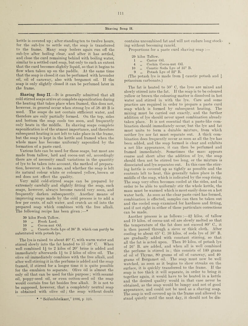 kettle is covered up ; after standing ten to twelve hours, for the sub-lye to settle out, the soap is transferred to the frame. Many soap boilers again run off the sub-lye after boiling clear, and after it has settled, and close the curd remaining behind with boiling water, similar to a settled curd soap, but only to such an extent that the curd becomes slightly liquid, so that it begins to flow when taken up on the paddle. At the same time that the soap is closed it can be perfumed with lavender oil, oil of caraway, also with bergamot oil. If the soap is only slightly closed it can be perfumed later in the frame. Shaving Soap II.—It is generally admitted that all cold stirred soaps arrive at complete saponification during the heating that takes place when framed, this does not, however, in general occur when strong lye of 38-40 B is used. The soaps do not contain sufficient water, and therefore are only partially formed. On the top, sides and bottom the soap cools too soon, and frequently only heats in the middle. In shaving soaps complete saponification is of the utmost importance, and therefore subsequent heating is not left to take place in the frame, but the soap is kept in the kettle and framed when the whole mass has become uniformly saponified by the formation of a paste curd. Various fats can be used for these soaps, but most are made from tallow, lard and cocoa-nut oil, accordingly there are of necessity small variations in the quantity of lye to be taken into account, the method of prepara¬ tion, however, is the same, and whether the soap is left its natural colour white or coloured yellow, brown or red does not effect the quality. Very mild cold-stirred soaps can be prepared by extremely carefully and slightly fitting the soap, such soaps, however, always become rancid very soon, and frequently darken subsequently. Another means of improving soaps made by the cold process is to add a few per cents, of salt water, and crutch an oil into the prepared soap which combines with the free alkali. The following recipe has been given * 30 kilos Fresh Tallow. 10 ,, Fresh Lard. 10 ,, Cocoa-nut Oil. 25 ,, Caustic Soda Lye of 38° B. which can partly be substituted with potash lye. The lye is raised to about 40° C, with warm water and stirred slowly into the fat heated to 37-38° C. When well combined 1^ to 2 kilos of 20° brine is added and immediately afterwards \\ to 2 kilos of olive oil. The olive oil immediately combines with the free alkali, and after well stirring it in the perfume is added and the soap framed, if stirred for a longer time it is quite possible for the emulsion to separate. Olive oil is almost the only oil that can be used for this purpose ; with sesame oil, poppy-seed oil, or even cotton-seed oil the soap would contain free fat besides free alkali. It is not to be supposed, however, that a completely neutral soap is obtained with olive oil; the soap without doubt * “ Seifenfabrikant,” 1886, p 125. contains uncombined fat and will not endure long stock¬ ing without becoming rancid. Proportions for a paste curd shaving soap :— 20 kilos Tallow. 1 ,, Castor Oil. 4 ,, Cochin Cocoa-nut Oil. 10 ,, Caustic Soda Lye of 35° B. 9 ,, Potash Lye of 22° B. (The potash lye is made from § caustic potash and J potassium carbonate.) The fat is heated to 50° C, the lyes are mixed and slowly stirred into the fat. If the soap is to be coloured yellow or brown the colouring matter is dissolved in hot water and stirred in with the lye. Care and some practice are required in order to prepare a paste curd soap which is formed by subsequent heating. The mixing must be carried out exactly, and the further addition of lye should never upset combination already taken place. It is not essential that a paste-like com¬ bination should immediately occur, but the lye and fat must unite to form a durable mixture, from which neither lye nor fat must separate out. A thick com¬ bination does frequently occur as soon as all the lye has been added, and the soap formed is clear and exhibits a net like appearance, it can then be perfumed and framed immediately. Sometimes the mass appears coarse and short after the addition of lye, the soap should then not be stirred too long, or the mixture is dissociated and lye separates out. In this case the stirr¬ ing kettle is covered up as tightly as possible and the contents left to heat, this generally takes place in the middle of the soap, which is indicated by the soap rising. The soap very often becomes cooled at the sides, and in order to be able to uniformly stir the whole kettle, the mass must be warmed which is most easily done on a hot water bath. As soon as the clear paste curd has formed, combination is effected, samples can then be taken out and the cooled soap examined for hardness and fitting, and if not right in either of these particulars corrections can be made. Another process is as follows :—42 kilos, of tallow and 19 kilos, of cocoa-nut oil are slowly melted so that the temperature of the fat does not exceed 80° C., it is then passed through a sieve or thick cloth. After cooling to about 65° C. 30 kilos, of soda lye of 30° B. are gradually added with constant stirring, so that all the fat is acted upon. Then 10 kilos, of potash lye of 26° B. are added, and when all is well combined the perfume is stirred in ; this consists of 140 grams of oil of Thyme, 80 grams of oil of caraway, and 40 grams of Bergamot oil. The soap must now be well watched, as soon as it begins to show streaks on the surface, it is quickly transferred to the frame. If the soap is too thick it will separate, in order to bring it together again, it would have to be heated in a kettle and the desired quality would in that case never be obtained, as the soap would be lumpy and not of good appearance, and could not be used as a shaving soap. The soap is well covered up in the frame and allowed to stand quietly until the next day, it should not be dis-