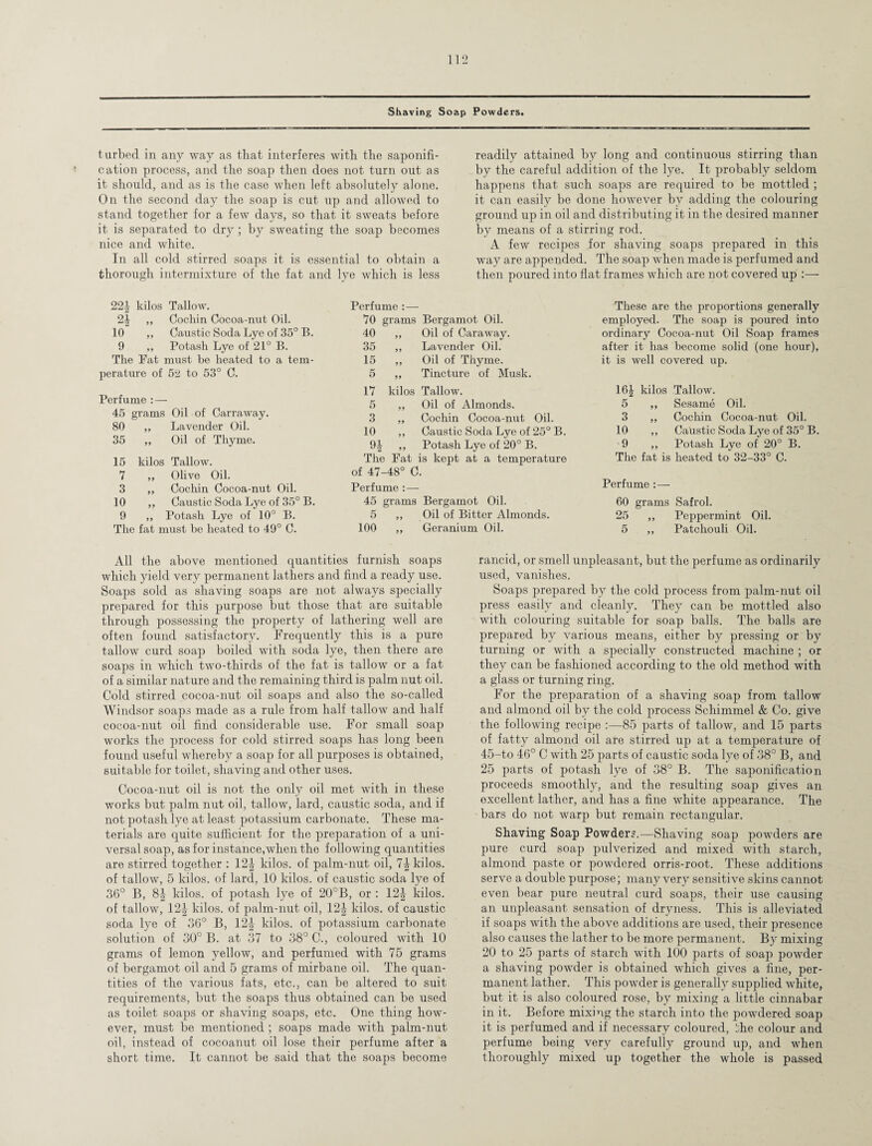 Shaving Soap Powders. turbed in any way as that interferes with the saponifi¬ cation process, and the soap then does not turn out as it should, and as is the case when left absolutely alone. On the second day the soap is cut up and allowed to stand together for a few days, so that it sweats before it is separated to dry ; by sweating the soap becomes nice and white. In all cold stirred soaps it is essential to obtain a thorough intermixture of the fat and lye which is less readily attained by long and continuous stirring than by the careful addition of the lye. It probably seldom happens that such soaps are required to be mottled ; it can easily be done however by adding the colouring ground up in oil and distributing it in the desired manner by means of a stirring rod. A few recipes for shaving soaps prepared in this way are appended. The soap when made is perfumed and then poured into flat frames which are not covered up :— 22J kilos Tallow. 2| „ Cochin Cocoa-nut Oil. 10 ,, Caustic Soda Lye of 35° B. 9 „ Potash Lye of 21° B. The Fat must be heated to a tem¬ perature of 52 to 53° C. Perfume :— 45 grams Oil of Carraway. 80 ,, Lavender Oil. 35 ,, Oil of Thyme. 15 kilos Tallow. 7 ,, Olive Oil. 3 ,, Cochin Cocoa-nut Oil. 10 ,, Caustic Soda Lye of 35° B. 9 ,, Potash Lye of 10° B. The fat must be heated to 49° C. Perfume : — 70 grams Bergamot Oil. 40 „ Oil of Caraway. 35 ,, Lavender Oil. 15 ,, Oil of Thyme. 5 ,, Tincture of Musk. 17 kilos Tallow. 5 ,, Oil of Almonds. 3 ,, Cochin Cocoa-nut Oil. 10 ,, Caustic Soda Lye of 25° B. 9| ,, Potash Lye of 20° B. The Fat is kept at a temperature of 47-48° C. Perfume :— 45 grams Bergamot Oil. 5 ,, Oil of Bitter Almonds. 100 „ Geranium Oil. These are the proportions generally employed. The soap is poured into ordinary Cocoa-nut Oil Soap frames after it has become solid (one hour), it is well covered up. 16£ kilos Tallow. 5 ,, Sesame Oil. 3 ,, Cochin Cocoa-nut Oil. 10 ,, Caustic Soda Lye of 35° B. 9 ,, Potash Lye of 20° B. The fat is heated to 32-33° C. Perfume :— 60 grams Safrol. 25 ,, Peppermint Oil. 5 ,, Patchouli Oil. All the above mentioned quantities furnish soaps which yield very permanent lathers and find a ready use. Soaps sold as shaving soaps are not always specially prepared for this purpose but those that are suitable through possessing the property of lathering well are often found satisfactory. Frequently this is a pure tallow curd soap boiled with soda lye, then there are soaps in which two-thirds of the fat is tallow or a fat of a similar nature and the remaining third is palm nut oil. Cold stirred cocoa-nut oil soaps and also the so-called Windsor soaps made as a rule from half tallow and half cocoa-nut oil find considerable use. For small soap works the process for cold stirred soaps has long been found useful whereby a soap for all purposes is obtained, suitable for toilet, shaving and other uses. Cocoa-nut oil is not the only oil met with in these works but palm nut oil, tallow, lard, caustic soda, and if not potash lye at least potassium carbonate. These ma¬ terials are quite sufficient for the preparation of a uni¬ versal soap, as for instance,when the following quantities are stirred together : 124 kilos, of palm-nut oil, 1\ kilos, of tallow, 5 kilos, of lard, 10 kilos, of caustic soda lye of 36° B, 8J kilos, of potash lye of 20°B, or : 12J kilos, of tallow, 12J kilos, of palm-nut oil, 12J kilos, of caustic soda lye of 36° B, 12\ kilos, of potassium carbonate solution of 30° B. at 37 to 38° C., coloured with 10 grams of lemon yellow, and perfumed with 75 grams of bergamot oil and 5 grams of mirbane oil. The quan¬ tities of the various fats, etc., can be altered to suit requirements, but the soaps thus obtained can be used as toilet soaps or shaving soaps, etc. One thing how¬ ever, must be mentioned ; soaps made with palm-nut oil, instead of cocoanut oil lose their perfume after a short time. It cannot be said that the soaps become rancid, or smell unpleasant, but the perfume as ordinarily used, vanishes. Soaps prepared by the cold process from palm-nut oil press easily and cleanly. They can be mottled also with colouring suitable for soap balls. The balls are prepared by various means, either by pressing or by turning or with a specially constructed machine ; or they can be fashioned according to the old method with a glass or turning ring. For the preparation of a shaving soap from tallow and almond oil by the cold process Schimmel & Co. give the following recipe :—85 parts of tallow, and 15 parts of fatty almond oil are stirred up at a temperature of 45-to 46° C with 25 parts of caustic soda lye of 38° B, and 25 parts of potash lye of 38° B. The saponification proceeds smoothly, and the resulting soap gives an excellent lather, and has a fine white appearance. The bars do not warp but remain rectangular. Shaving Soap Powders.—Shaving soap powders are pure curd soap pulverized and mixed with starch, almond paste or powdered orris-root. These additions serve a double purpose; many very sensitive skins cannot even bear pure neutral curd soaps, their use causing an unpleasant sensation of dryness. This is alleviated if soaps with the above additions are used, their presence also causes the lather to be more permanent. By mixing 20 to 25 parts of starch with 100 parts of soap powder a shaving powder is obtained which gives a fine, per¬ manent lather. This powder is generally supplied white, but it is also coloured rose, by mixing a little cinnabar in it. Before mixing the starch into the powdered soap it is perfumed and if necessary coloured, the colour and perfume being very carefully ground up, and when thoroughly mixed up together the whole is passed