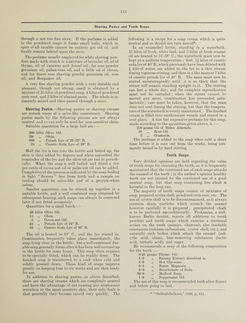 Shaving Pastes and Tooth Soaps. through a not too fine sieve. If the perfume is added to the powdered soaps it forms small balls, which in spite of all trouble cannot be entirely got rid of, and finally remain behind upon the sieve. The perfume usually employed for white shaving pow¬ ders made with starch is a mixture of lavender oil, oil of thyme, oil of caraway and fennel oil; for rose powder geranium oil, palma-rosa oil, and a little oil of cloves, and for finest rose shaving powder geranium oil, rose oil, and Bergamot oil. A very fine shaving powder with a very durable and pleasant, though not strong, smell is obtained by a mixture of 25 kilos of powdered soap, 4 kilos of powdered orris root, and 2 kilos of almond paste. The whole is in¬ timately mixed and then passed through a sieve. Shaving Pastes.—Shaving pastes or shaving creams are potash soaps of a salve-like consistency. Shaving pastes made by the following process are not always neutral, and so can only be used for non-sensitive skins. Suitable quantities for a large boil are :— 300 kilos Olive Oil. 20( 99 Olein. 600 99 Potash Lye of 22-23° B. 25 99 Caustic Soda Lye of 30° B. Half the lye is run into the kettle and boiled up, the olein is then added by degrees and when saponified the remainder of the lye and the olive oil are run in periodi¬ cally. When the soap is well boiled and fitted a few per cents of cocoa-nut oil or palm-nut oil can be added. Completion of the process is indicated by the soap boiling in light “ flowers ” free from froth and a sample on cooling should be salve-like and of a greyish-white colour. Smaller quantities can be stirred up together in a suitable kettle, and a well combined soap obtained by subsequent heating, such soaps can always be corrected later if not fitted accurately. Quantities for a small batch 30 kilos Olive Oil. 15 ,, Olein. 5 ,, Cocoa-nut Oil. 45 ,, Potash Lye of 24° B. 10 ,, Caustic Soda Lye of 36° B. The oil is heated to 60° C., and the lye stirred in. Combination frequently takes place immediately, the soap lying clear in the kettle; but a well-combined dur¬ able soap generally forms after it has been well covered up in the kettle for some hours. This soap often requires to be specially fitted, which can be readily done. The finished soap is transferred to a cask when cold and solidly pressed down. These kind of soaps improve greatly on keeping four to six weeks and are then ready for use. In addition to shaving pastes, as above described, there are shaving creams which are completely neutral and have the advantage of not causing any unpleasant irritation to the most sensitive skin, their only fault is following is a recipe for a soap cream which is quite neutral and so should not turn rancid*. In an enamelled kettle, standing in a waterbath, 15 kilos of fresh, white lard, and 3 kilos of fresh sesame oil are heated to 37-38° C., the waterbath must now be kept at a uniform temperature ; first, 1| kilos of caustic soda lye of 40° B.,which previously have been diluted with \ kilo of water, are added to the fat in a thin stream during vigorous stirring, and then in a like manner 7 kilos of caustic potash lye of 40° B. The mass must now be stirred uninterruptedly until it is so thick that the stirrer will remain standing upright in it. The stirring can last a whole day, and for complete saponification must not be curtailed ; when the stirrer cannot be moved any more, combination has proceeded satis¬ factorily ; care must be taken, however, that the mass does not cool during the stirring, but that the tempera¬ ture of the waterbath is evenly maintained. The finished cream is filled into earthenware vessels and stored in a cool place. A fine but expensive perfume for this soap, made according to the quantities given above, is 250 grams Oil of Bitter Almonds. 50 ,, Rose Oil. 2 ,, Ooumarin. The perfume is added to the soap when cold a short time before it is sent out from the works, being inti¬ mately mixed in by hard stirring. Tooth Soaps. Very divided opinions are held regarding the value of tooth soaps for cleansing the teeth, as it is frequently maintained that the continued use of such soaps attacks the enamel of the teeth ; in the author’s opinion healthy teeth are not injured by the continued use of a good neutral soap, but that soap containing free alkali is harmful in the long run. The majority of tooth soaps consist of mixtures of soap, prepared oyster shell, powdered orris root, etc. The use of oyster shell is to be discountenanced, as it always contains sharp particles which scratch the enamel however carefully it is prepared ; precipitated chalk is to be preferred unconditionally. Frohmann, a well- known Berlin dentist, rejects all additions to tooth powders and tooth soaps which exercise a frictional action on the teeth (pumice, charcoal), also insoluble substances (calcium carbonicum, oyster shell, etc.), and naturally such bodies which attack the enamel (sali¬ cylic acid, alum), lime-removing substances (lactic acid, tartaric acid), and sugar. He recommends a soap of the following composition for the teeth :— 0-25 grams Thyme Oil. 1-0 99 Ratany Extract dissolved in 6-0 99 Hot Glycerine. 0-5 99 Burnt Magnesia. 4-0 99 Bicarbonate of Soda. 30-0 99 Medical Soap. 1-0 99 Peppermint Oil. The use of this soap is recommended both after dinner and before going to bed.