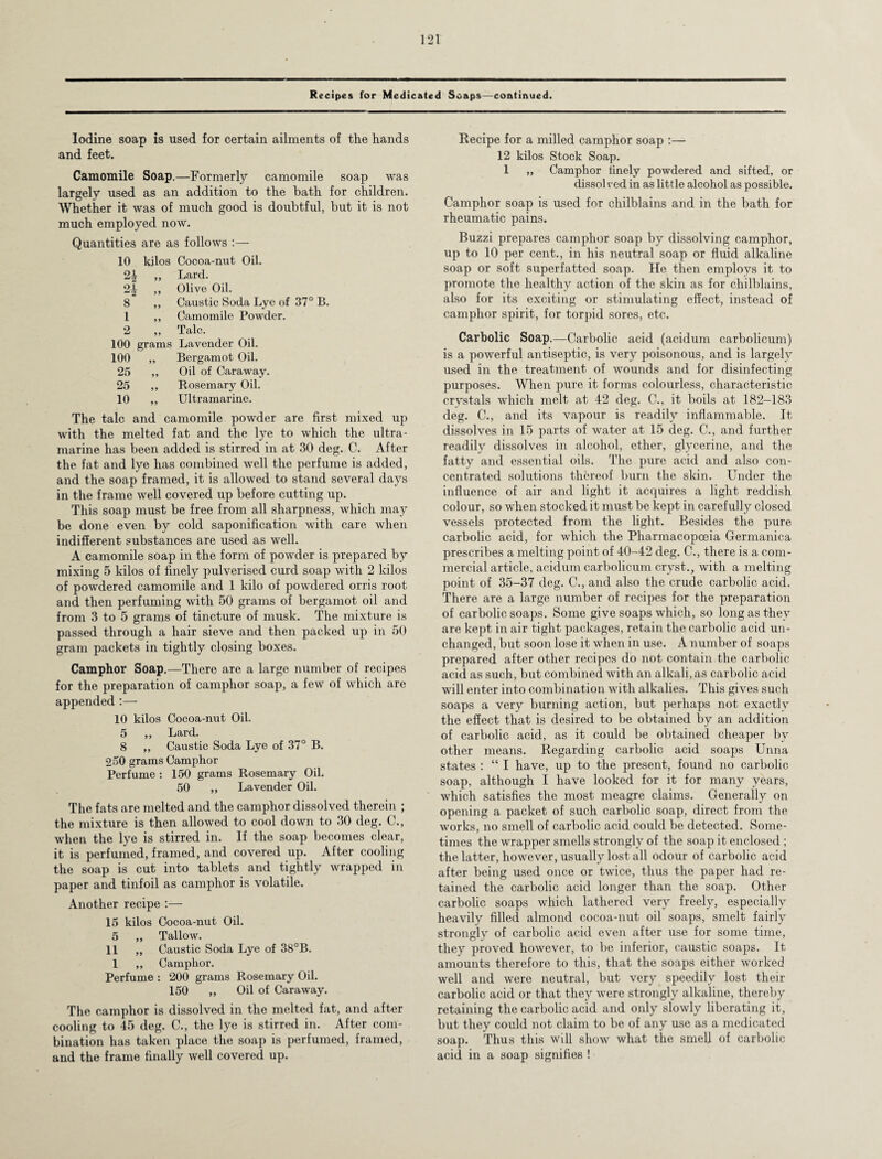 Recipes for Medicated Soaps—continued. Iodine soap is used for certain ailments of the hands and feet. Camomile Soap.—Formerly camomile soap was largely used as an addition to the bath for children. Whether it was of much good is doubtful, but it is not much employed now. Quantities are as follows :— 10 kilos Cocoa-nut Oil. 2£ „ Lard. 2J ,, Olive Oil. 8 ,, Caustic Soda Lye of 37° B. 1 ,, Camomile Powder. 2 „ Talc. 100 grams Lavender Oil. 100 ,, Bergamot Oil. 25 „ Oil of Caraway. 25 ,, Rosemary Oil. 10 ,, Ultramarine. The talc and camomile powder are first mixed up with the melted fat and the lye to which the ultra- marine has been added is stirred in at 30 deg. C. After the fat and lye has combined well the perfume is added, and the soap framed, it is allowed to stand several days in the frame well covered up before cutting up. This soap must be free from all sharpness, which may be done even by cold saponification with care when indifferent substances are used as well. A camomile soap in the form of powder is prepared by mixing 5 kilos of finely pulverised curd soap with 2 kilos of powdered camomile and 1 kilo of powdered orris root and then perfuming with 50 grams of bergamot oil and from 3 to 5 grams of tincture of musk. The mixture is passed through a hair sieve and then packed up in 50 gram packets in tightly closing boxes. Camphor Soap.—There are a large number of recipes for the preparation of camphor soap, a few of which are appended :— 10 kilos Cocoa-nut Oil. 5 ,, Lard. 8 „ Caustic Soda Lye of 37° B. 250 grams Camphor Perfume : 150 grams Rosemary Oil. 50 ,, Lavender Oil. The fats are melted and the camphor dissolved therein ; the mixture is then allowed to cool down to 30 deg. C., when the lye is stirred in. If the soap becomes clear, it is perfumed, framed, and covered up. After cooling the soap is cut into tablets and tightly wrapped in paper and tinfoil as camphor is volatile. Another recipe :— 15 kilos Cocoa-nut Oil. 5 „ Tallow. 11 „ Caustic Soda Lye of 38°B. 1 ,, Camphor. Perfume : 200 grams Rosemary Oil. 150 „ Oil of Caraway. The camphor is dissolved in the melted fat, and after cooling to 45 deg. C., the lye is stirred in. After com¬ bination has taken place the soap is perfumed, framed, and the frame finally well covered up. Recipe for a milled camphor soap :— 12 kilos Stock Soap. 1 „ Camphor finely powdered and sifted, or dissolved in as little alcohol as possible. Camphor soap is used for chilblains and in the bath for rheumatic pains. Buzzi prepares camphor soap by dissolving camphor, up to 10 per cent., in his neutral soap or fluid alkaline soap or soft superfatted soap. He then employs it to promote the healthy action of the skin as for chilblains, also for its exciting or stimulating effect, instead of camphor spirit, for torpid sores, etc. Carbolic Soap.—Carbolic acid (acidum carbolicum) is a powerful antiseptic, is very poisonous, and is largely used in the treatment of wounds and for disinfecting purposes. When pure it forms colourless, characteristic crystals which melt at 42 deg. C., it boils at 182-183 deg. C., and its vapour is readily inflammable. It dissolves in 15 parts of water at 15 deg. C., and further readily dissolves in alcohol, ether, glycerine, and the fatty and essential oils. The pure acid and also con¬ centrated solutions thereof burn the skin. Under the influence of air and light it acquires a light reddish colour, so when stocked it must be kept in carefully closed vessels protected from the light. Besides the pure carbolic acid, for which the Pharmacopoeia Germanica prescribes a melting point of 40-42 deg. C., there is a com¬ mercial article, acidum carbolicum cryst.., with a melting point of 35-37 deg. C., and also the crude carbolic acid. There are a large number of recipes for the preparation of carbolic soaps. Some give soaps which, so long as they are kept in air tight packages, retain the carbolic acid un¬ changed, but soon lose it when in use. A number of soaps prepared after other recipes do not contain the carbolic acid as such, but combined with an alkali, as carbolic acid will enter into combination with alkalies. This gives such soaps a very burning action, but perhaps not exactly the effect that is desired to be obtained by an addition of carbolic acid, as it could be obtained cheaper bv other means. Regarding carbolic acid soaps Unna states : “ I have, up to the present, found no carbolic soap, although I have looked for it for many years, which satisfies the most meagre claims. Generally on opening a packet of such carbolic soap, direct from the works, no smell of carbolic acid could be detected. Some¬ times the wrapper smells strongly of the soap it enclosed ; the latter, however, usually lost all odour of carbolic acid after being used once or twice, thus the paper had re¬ tained the carbolic acid longer than the soap. Other carbolic soaps which lathered very freely, especially heavily filled almond cocoa-nut oil soaps, smelt fairly strongly of carbolic acid even after use for some time, they proved however, to be inferior, caustic soaps. It amounts therefore to this, that the soaps either worked well and were neutral, but very speedily lost their carbolic acid or that they were strongly alkaline, thereby retaining the carbolic acid and only slowly liberating it, but they could not claim to be of any use as a medicated soap. Thus this will show what the smell of carbolic acid in a soap signifies !