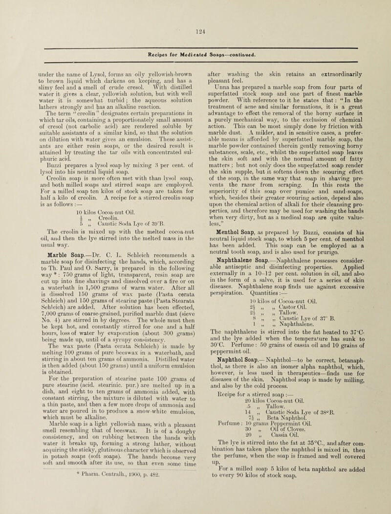 Recipes for Medicated Soaps—continued. under the name of Lysol, forms an oily yellowish-brown to brown liquid which darkens on keeping;, and has a slimy feel and a smell of crude cresol. With distilled water it gives a clear, yellowish solution, but with well water it is somewhat turbid; the aqueous solution lathers strongly and has an alkaline reaction. The term “creolin” designates certain preparations in which tar oils, containing a proportionately small amount of cresol (not carbolic acid) are rendered soluble by suitable assistants of a similar kind, so that the solution on dilution with water gives an emulsion. These assist-, ants are either resin soaps, or the desired result is attained by treating the tar oils with concentrated sul¬ phuric acid. Buzzi prepares a lysol soap by mixing 3 per cent, of lysol into his neutral liquid soap. Creolin soap is more often met with than lysol soap, and both milled soaps and stirred soaps are employed. For a milled soap ten kilos of stock soap are taken for half a kilo of creolin. A recipe for a stirred creolin soap is as follows : — 10 kilos Cocoa-nut Oil. i „ Creolin. 5 „ Caustic Soda Lye of 39°B. The creolin is mixed up with the melted cocoa-nut oil, and then the lye stirred into the melted mass in the usual way. Marble Soap.—Dr. C. L. Schleich recommends a marble soap for disinfecting the hands, which, according to Th. Paul and 0. Sarry, is prepared in the following way*: 750 grams of light, transparent, resin soap are cut up into fine shavings and dissolved over a fire or on a waterbath in 1,500 grams of warm water. After all is dissolved 150 grams of wax paste (Pasta cerata Schleich) and 150 grams of stearine paste (Pasta Stearata Schleich) are added. After solution has been effected, 7,000 grams of coarse-grained, purified marble dust (sieve No. 4) are stirred in by degrees. The whole must then be kept hot, and constantly stirred for one and a half hours, loss of water by evaporation (about 300 grams) being made up, until of a syrupy consistency. The wax paste (Pasta cerata Schleich) is made by melting 100 grams of pure beeswax in a waterbath, and stirring in about ten grams of ammonia. Distilled water is then added (about 150 grams) until a uniform emulsion is obtained. For the preparation of stearine paste 100 grams of pure stearine (acid, stearinic. pur.) are melted up in a dish, and eight to ten grams of ammonia added, with constant stirring, the mixture is diluted with water to a thin paste, and then a few more drops of ammonia and water are poured in to produce a snow-white emulsion, which must be alkaline. Marble soap is a light yellowish mass, with a pleasant smell resembling that of beeswax. It is of a doughy consistency, and on rubbing between the hands with water it breaks up, forming a strong lather, without acquiring the sticky, glutinous character which is observed in potash soaps (soft soaps). The hands become very soft and smooth after its use, so that even some time * Pharm. Centralh., 1900, p. 482. after washing the skin retains an extraordinarily pleasant feel. Unna has prepared a marble soap from four parts of superfatted stock soap and one part of finest marble powder. With reference to it he states that: “In the treatment of acne and similar formations, it is a great advantage to effect the removal of the horny surface in a purely mechanical way, to the exclusion of chemical action. This can be most simply done by friction with marble dust. A milder, and in sensitive cases, a prefer¬ able means is afforded by superfatted marble soap, the marble powder contained therein gently removing horny substances, scale, etc., whilst the superfatted soap leaves the skin soft and with the normal amount of fatty matters ; but not only does the superfatted soap render the skin supple, but it softens down the scouring effect of the soap, in the same way that soap in shaving pre¬ vents the razor from scraping. In this rests the superiority of this soap over pumice and sand-soaps, which, besides their greater scouring action, depend also upon the chemical action of alkali for their cleansing pro¬ perties, and therefore may be used for washing the hands when very dirty, but as a medical soap are quite value¬ less.” Menthol Soap, as prepared by Buzzi, consists of his neutral liquid stock soap, to which 5 per cent, of menthol has been added. This soap can be employed as a neutral tooth soap, and is also used for prurigo. Naphthalene Soap.—Naphthalene possesses consider¬ able antiseptic and disinfecting properties. Applied externally in a 10-12 per cent, solution in oil, and also in the form of a salve, it is used for a series of skin diseases. Naphthalene soap finds use against excessive perspiration. Quantities:— 10 kilos of Cocoa-nut Oil, 2% „ „ Castor Oil. 2h „ „ Tallow. 8 „ „ Caustic Lye of 37° B. 1 „ „ Naphthalene. The naphthalene is stirred into the fat heated to 37°C- and the lye added when the temperature has sunk to 30°C. Perfume : 50 grains of cassia oil and 10 grains of peppermint oil. Naphthol Soap.—Naphthol—to be correct, betanaph- thol, as there is also an isomer alpha naphthol, which, however, is less used in therapeutics—finds use for diseases of the skin. Naphthol soap is made by milling, and also by the cold process. Recipe for a stirred soap :— 20 kilos Cocoa-nut Oil. 5 „ Tallow. 14 „ Caustic Soda Lye of 38°B. 7i „ Beta Naphthol. Perfume : 10 grams Peppermint Oil. 30 „ Oil of Cloves. 20 „ Cassia Oil. The lye is stirred into the fat at 35°C., and after com¬ bination has taken place the naphthol is mixed in, then the perfume, when the soap is framed and well covered up. For a milled soap 5 kilos of beta naphthol are added to every 90 kilos of stock soap.