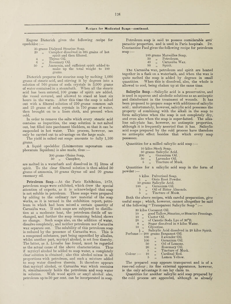 Recipes for Medicated Soaps—continued. Eugene Dieterich gives the following recipe for opodeldoc :— 35 grams Dialysed Stearine Soap. 20 „ Camphor dissolved in 885 grains of hot spirit and then filtered. 4 „ Thyme Oil. 6 „ Rosemary Oil. 50 „ Ammonia, and sufficient spirit added to make up the total weight to 100 grams. Dieterich prepares the stearine soap by melting 1,000 grams of stearic acid, and stirring it by degrees into a solution of 560 grams of soda crystals in 3,000 grams of water contained in a steambath. When all the stearic acid has been entered, 100 grams of spirit are added, the vessel covered, and allowed to stand at least six hours in the warm. After this time the soap is salted out with a filtered solution of 250 grams common salt and 25 grams of soda crystals in 750 grams of water, then brought on to a linen cloth, and pressed when cold. In order to remove the salts which every stearic acid contains as impurities, the soap solution is not salted out, but filled into parchment bladders, so that it can be suspended in hot water. This process, however, can only be carried out to advantage on the large scale. The yield in salted out soaps amounts to fully 1,100 grams. A liquid opodeldoc (Linimentum saponatum cam- phoratum liquidum) is also made, thus :— 300 grams Oleine Soap, 50 „ Camphor, are melted in a waterbath and dissolved in 2| litres of spirit. To the clear filtered solution is then added 50 grams of ammonia, 10 grams thyme oil and 20 grams rosemary oil. Petroleum Soap.—At the Paris Exhibition, 1878, petroleum soaps were exhibited, which drew the special attention of experts, as it is acknowledged that soap is not soluble in petroleum. These soaps were prepared by adding to the ordinary raw material of the soap works, as it is termed in the exhibition report, petro¬ leum in which had been mixed a certain quantity of Carnaiiba wax. If such soaps are subjected to distilla¬ tion at a moderate heat, the petroleum distils off un¬ changed, and further the soap remaining behind shows no change. Such soaps also, on the addition of water, dissolve completely, and neither petroleum nor Carnaiiba wax separate out. The solubility of this petroleum soap is reduced by the presence of Carnaiiba wax. This is a compound substance, part being saponified by alkalies, whilst another part, myricyl alcohol, is set free thereby. The latter, as A. Livache has found, must be regarded as the actual cause of the above characteristics. Thus if myricyl alcohol be added to soap water, a completely clear solution is obtained; also this alcohol mixes in all proportions with petroleum, and such a mixture added to soap water dissolves therein. It therefore appears that myricyl alcohol, or Carnaiiba wax which contains it, simultaneously holds the petroleum and soap water in solution. With wood spirit or amyl alcohol also, petroleum up to 50 per cent, can be incorporated in soap. Petroleum soap is said to possess considerable anti' parasitic properties, and is used in Paris hospitals. Dr. Constantine Paul gives the following recipe for petroleum 30ap:— 100 grams Marseilles Soap. 50 „ Petroleum. 40 „ Carnaiiba Wax. 50 „ Spirit. The Carnaiiba wax, petroleum and spirit are heated together in a flask on a waterbath, and when the wax is quite melted the soap is added by degrees in small quantities. When this is dissolved, also, the whole is allowed to cool, being shaken up at the same time. Salicylic Soap.—Salicylic acid is a preservative, and is used in aqueous and alcoholic solutions as an antiseptic and disinfectant in the treatment of wounds. It has been proposed to prepare soaps with additions of salicylic acid; unfortunately, however, salicylic acid possesses the property of combining with the alkali in the soap to form salicylates when the soap is not completely dry, and even also when the soap is super-fatted. The alka¬ line salicylate has, however, no antiseptic properties, although it is frequently asserted that it has. Salicylic acid soaps prepared by the cold process have therefore no antiseptic effect besides that which every soap possesses. Quantities for a milled salicylic acid soap :— 10 kilos Stock Soap. 50 grams Salicylic Acid. 200 Geranium Oil. 50 „ Lavender Oil. 5 ,, Tincture of Musk. Quantities for a salicylic acid soap in tho form of powder:— 5 kilos Pulverised Soap. 1 „ Orris Root Powder. 50 grams Salicylic Acid. 100 „ Geranium Oil. 5 „ Oil of Bitter Almonds. 5 „ Tincture of Musk. Both the above recipes, with careful preparation, give useful soaps ; which, however, cannot altogether be said of the following “Transparent Salicylic Soap — 30 kilos Cocoanut Oil. 10 „ good Tallow, Stearine, or Stearine Pressings. 10 „ Castor Oil. 28 „ of Caustic Soda Lye of 36°B. 8 „ Sugar dissolved in 8 kilos Water. 10 ,, Glycerine. 4 ,, Salicylic Acid dissolved in 20 kilos Spirit. Perfume:—200 grams Bergamot Oil. 100 „ J avender Oil. 100 „ Geranium Oil. 50 „ Oil of Lemons. 20 „ Rosemary Oil. 5 „ Tincture of Musk. Colour :— 10 „ Cardinal Red. 5 Lemon Yellow. The prepared soap appears transparent and is of a rose-red colour; its fine external appearance, however, is the only advantage it can lay claim to. Quantities for another salicylic acid soap prepared by the cold process are appended, although as already