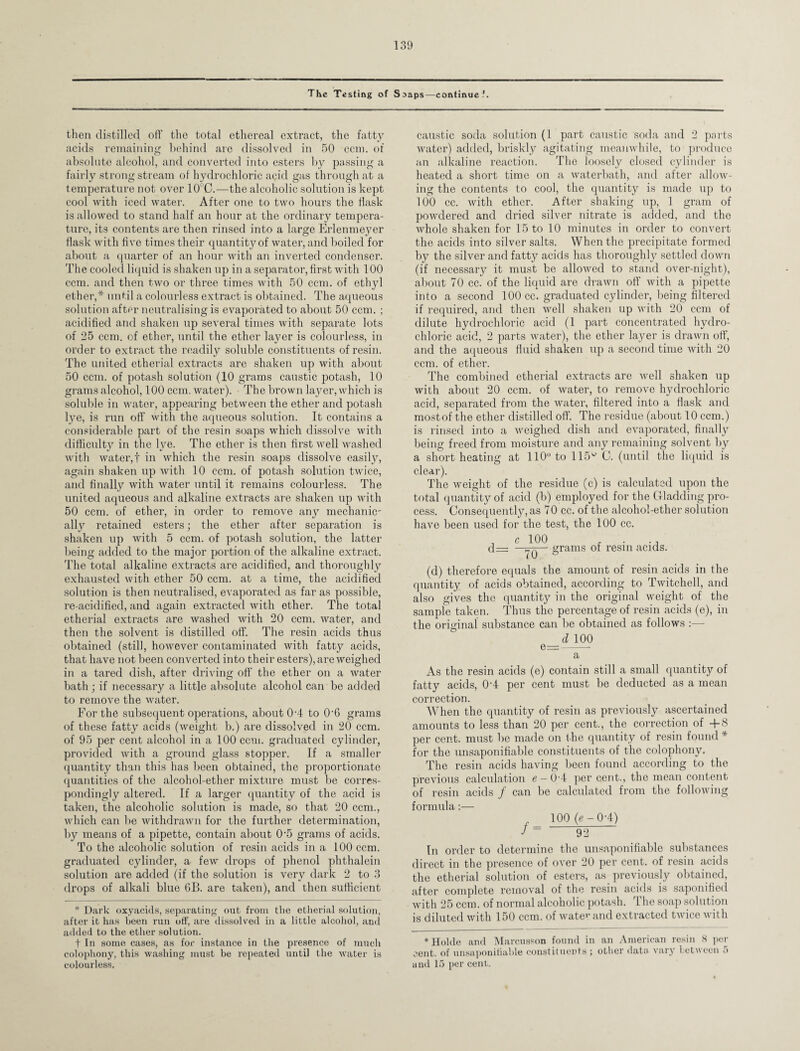 The Testing of Soaps—continue?. then distilled off the total ethereal extract, the fatty acids remaining behind are dissolved in 50 ccm. of absolute alcohol, and converted into esters by passing a fairly strong stream of hydrochloric acid gas through at a temperature not over 10°C.—the alcoholic solution is kept cool with iced water. After one to two hours the flask is allowed to stand half an hour at the ordinary tempera¬ ture, its contents are then rinsed into a large Erlenmeyer flask with five times their quantitj^of water, and boiled for about a quarter of an hour with an inverted condenser. The cooled liquid is shaken up in a separator, first with 100 ccm. and then two or three times with 50 ccm. of ethyl ether,* until a colourless extract is obtained. The aqueous solution after neutralising is evaporated to about 50 ccm. ; acidified and shaken up several times with separate lots of 25 ccm. of ether, until the ether layer is colourless, in order to extract the readily soluble constituents of resin. The united etherial extracts are shaken up with about 50 ccm. of potash solution (10 grams caustic potash, 10 grams alcohol, 100 ccm. water). The brown layer, which is soluble in water, appearing between the ether and potash lye, is run off with the aqueous solution. It contains a considerable part of the resin soaps which dissolve with difficulty in the lye. The ether is then first well washed with water,! in which the resin soaps dissolve easily, again shaken up with 10 ccm. of potash solution twice, and finally with water until it remains colourless. The united aqueous and alkaline extracts are shaken up with 50 ccm. of ether, in order to remove any mechanic' ally retained esters; the ether after separation is shaken up with 5 ccm. of potash solution, the latter being added to the major portion of the alkaline extract. The total alkaline extracts are acidified, and thoroughly exhausted with ether 50 ccm. at a time, the acidified solution is then neutralised, evaporated as far as possible, re-acidified, and again extracted with ether. The total etherial extracts are washed with 20 ccm. water, and then the solvent is distilled off. The resin acids thus obtained (still, however contaminated with fatty acids, that have not been converted into their esters), are weighed in a tared dish, after driving off’ the ether on a water bath; if necessary a little absolute alcohol can be added to remove the water. For the subsequent operations, about 0-4 to 0-6 grams of these fatty acids (weight b.) are dissolved in 20 ccm. of 95 per cent alcohol in a 100 ccm. graduated cylinder, provided with a ground glass stopper. If a smaller quantity than this has been obtained, the proportionate quantities of the alcohol-ether mixture must be corres¬ pondingly altered. If a larger quantity of the acid is taken, the alcoholic solution is made, so that 20 ccm., which can be withdrawn for the further determination, by means of a pipette, contain about 0-5 grams of acids. To the alcoholic solution of resin acids in a 100 ccm. graduated cylinder, a few drops of phenol phthalein solution are added (if the solution is very dark 2 to 3 drops of alkali blue 0B. are taken), and then sufficient * Dark oxyacids, separating out from the etherial solution, after it has been run off, are dissolved in a little alcohol, and added to the ether solution. t In some cases, as for instance in the presence of much colophony, this washing must be repeated until the water is colourless. caustic soda solution (1 part caustic soda and 2 parts water) added, briskly agitating meanwhile, to produce an alkaline reaction. The loosely closed cylinder is heated a short time on a waterbath, and after allow¬ ing the contents to cool, the quantity is made up to 100 cc. with ether. After shaking up, 1 gram of powdered and dried silver nitrate is added, and the whole shaken for 15 to 10 minutes in order to convert the acids into silver salts. When the precipitate formed by the silver and fatty acids has thoroughly settled down (if necessary it must be allowed to stand over-night), about 70 cc. of the liquid are drawn off with a pipette into a second 100 cc. graduated cylinder, being filtered if required, and then well shaken up with 20 ccm of dilute hydrochloric acid (1 part concentrated hydro¬ chloric acid, 2 parts water), the ether layer is drawn off, and the aqueous fluid shaken up a second time with 20 ccm. of ether. The combined etherial extracts are well shaken up with about 20 ccm. of water, to remove hydrochloric acid, separated from the water, filtered into a flask and mostof the ether distilled oft'. The residue (about 10 ccm.) is rinsed into a weighed dish and evaporated, finally being freed from moisture and any remaining solvent by a short heating at 110° to 115° C. (until the liquid is clear). The weight of the residue (c) is calculated upon the total quantity of acid (b) employed for the Gladding pro¬ cess. Consequently, as 70 cc. of the alcohol-ether solution have been used for the test, the 100 cc. , e 100 , . d— - grams of resin acids. (d) therefore equals the amount of resin acids in the quantity of acids obtained, according to Twitched, and also gives the quantity in the original weight of the sample taken. Thus the percentage of resin acids (e), in the original substance can be obtained as follows :— d 100 e==-- a As the resin acids (e) contain still a small quantity of fatty acids, 0T per cent must be deducted as a mean correction. When the quantity of resin as previously ascertained amounts to less than 20 per cent., the correction of +8 per cent, must be made on the quantity of resin found * for the unsaponifiable constituents of the colophony. The resin acids having been found according to the previous calculation e — 0/4 per cent., the mean content of resin acids / can be calculated from the following formula:— 100 (e- 0-4) J = 92 In order to determine the unsaponifiable substances direct in the presence of over 20 per cent, of resin acids the etherial solution of esters, as previously obtained, after complete removal of the resin acids is saponified with 25 ccm. of normal alcoholic potash. 1 he soap solution is diluted with 150 ccm. of water and extracted twice with *Hokle and Marcusson found in an American resin 8 per cent, of unsaponifiable constituents ; other data vary between 5 and 15 per cent.