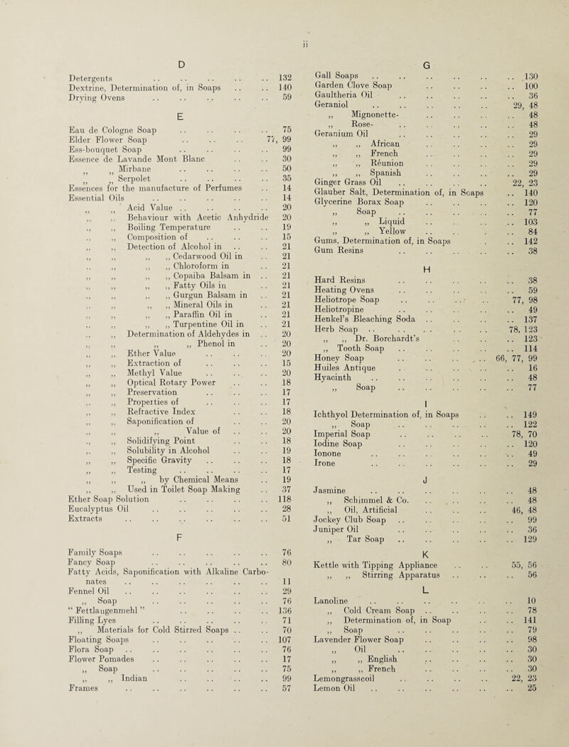 D Detergents 132 Dextrine, Determination of, in Soaps 140 Drying Ovens 59 E Eau de Cologne Soap 75 Elder Flower Soap .. .. .. 7? 99 Ess-bouquet Soap 99 Essence de Lavande Mont Blanc 30 Mirbane 50 Serpolet 55 55 -L 35 Essences for the manufacture of Perfumes 14 Essential Oils 14 Acid Value .. 20 ,, ,, Behaviour with Acetic Anhydride 20 ,, ,, Boiling Temperature 19 ,, Composition of 15 ,, ,, Detection of Alcohol in 21 ,, ,, ,, ,, Cedarwood Oil in 21 ,, ,, ,, Chloroform in 21 ,, ,, ,, ,, Copaiba Balsam in 21 „ ,, „ „ Fatty Oils in 21 ,, ,, ,, ,, Gurgun Balsam in 21 ,, ,, ,, ,, Mineral Oils in 21 ,, ,, ,, ,, Paraffin Oil in 21 ,, ,, ,, ,, Turpentine Oil in 21 ,, Determination of Aldehydes in 20 ,. ,, ,, ,, Phenol in 20 ,, ,, Ether Value 20 ,, ,, Extraction of 15 ,, ,, Methyl Value 20 ,, ,, Optical Rotary Power 18 ,, ,, Preservation 17 ,, Properties of 17 ,, ,, Refractive Index 18 ,, ,, Saponification of 20 ,, „ „ Value of 20 ,, Solidifying Point 18 ,, ,, Solubility in Alcohol 19 ,, ,, Specific Gravity 18 „ ,. Testing 17 ,, ,, ,, by Chemical Means 19 ,, ,, Used in Toilet Soap Making 37 Ether Soap Solution 118 Eucalyptus Oil 28 Extracts 51 F Family Soaps 76 Fancy Soap Fatty Acids, Saponification with Alkaline Carbo¬ 80 nates 11 Fennel Oil 29 ,, Soap 76 “ Fettlaugenmehl ” 136 Filling Lyes 71 ,, Materials for Cold Stirred Soaps 70 Floating Soaps 107 Flora Soap 76 Flower Pomades 17 „ Soap 75 ,, ,, Indian 99 Frames 57 G Gall Soaps .. 130 Garden Clove Soap .. 100 Gaultheria Oil .. 36 Geraniol 29, 48 ,, Mignonette- .. 48 ,, Rose- .. 48 Geranium Oil .. 29 ,, ,, African .. 29 ,, ,, French 29 ,, ,, Reunion .. 29 ,, ,, Spanish .. 29 Ginger Grass Oil 22, 23 Glauber Salt, Determination of, in Soaps .. 140 Glycerine Borax Soap .. 120 ,, Soap .. 77 „ „ Liquid . .. 103 „ ,, Yellow .. 84 Gums, Determination of, in Soaps .. 142 Gum Resins .. 38 H Hard Resins .. 38 Heating Ovens .. 59 Heliotrope Soap 77, 98 Heliotropine Henkel’s Bleaching Soda .. 49 .. 137 Herb Soap 78, 123 ,, ,, Dr. Borchardt’s .. 123 ,, Tooth Soap .. 114 Honey Soap .. .. .. ... 66, 77, 99 Huiles Antique .. 16 Hyacinth .. 48 ,, Soap .. 77 1 Ichthyol Determination of, in Soaps .. 149 ,, Soap .. 122 Imperial Soap 78, 70 Iodine Soap .. 120 Ionone .. 49 Irone .. 29 J J asmine .. 48 ,, Schimmel & Co. .. .. .. 48 ,, Oil, Artificial 46, 48 Jockey Club Soap .. 99 Juniper Oil .. 36 ,, Tar Soap .. 129 K Kettle with Tipping Appliance 55, 56 ,, ,, Stirring Apparatus .. 56 L Lanoline 10 ,, Cold Cream Soap .. 78 ,, Determination of, in Soap .. 141 ,, Soap .. 79 Lavender Flower Soap .. 98 „ Oil . 30 „ „ English .. 30 ,, ,, French 30 Lemongrasscoil 22, 23 Lemon Oil .. 25