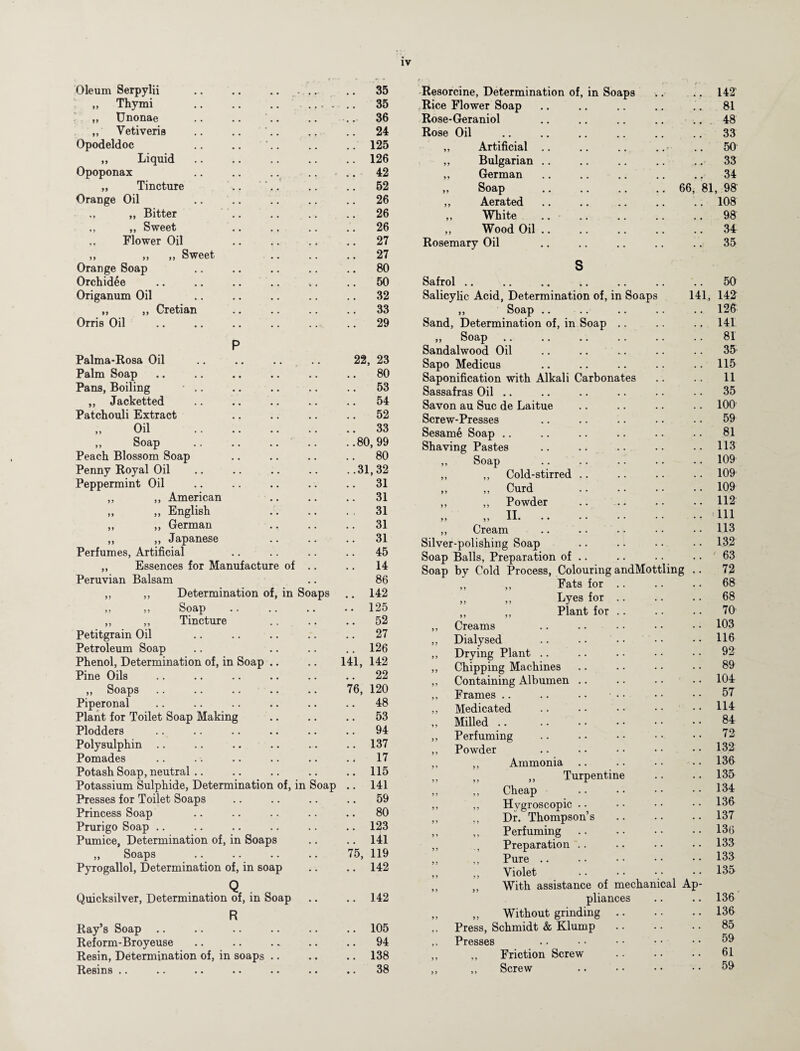 Oleum Serpylii .. .. . .. 35 „ Thy mi . .. 35 „ Unonae .. 36 „ Yetiveris .. 24 Opodeldoc .. 125 ,, Liquid. .. 126 Opoponax .. 42 „ Tincture .. 52 Orange Oil .. 26 „ „ Bitter .. 26 ,, ,, Sweet .. 26 „ Flower Oil .. 27 ,, ,, ,, Sweet • • .. 27 Orange Soap .. 80 Orchidee .. 50 Origanum Oil .. 32 „ ,, Cretian .. 33 Orris Oil .. 29 P Palma-Rosa Oil 22, 23 Palm Soap .. 80 Pans, Boiling • .. .. 53 „ Jacketted .. 54 Patchouli Extract .. 52 Oil . .. 33 ,, Soap ..80,99 Peach Blossom Soap .. 80 Penny Royal Oil ..31,32 Peppermint Oil .. 31 ,, ,, American .. 31 „ „ English 31 ,, ,, German .. 31 ,, ,, Japanese .. 31 Perfumes, Artificial .. 45 „ Essences for Manufacture of .. .. 14 Peruvian Balsam 86 ,, ,, Determination of, in Soaps .. 142 ,, ,, Soap . • • • • • .. 125 ,, ,, Tincture .. 52 Petitgrain Oil .. 27 Petroleum Soap .. 126 Phenol, Determination of, in Soap .. 141, 142 Pine Oils .. 22 „ Soaps 76, 120 Piperonal .. 48 Plant for Toilet Soap Making .. 53 Plodders .. 94 Polysulphin .. 137 Pomades .. 17 Potash Soap, neutral .. 115 Potassium Sulphide, Determination of, in Soap .. 141 Presses for Toilet Soaps .. 59 Princess Soap .. 80 Prurigo Soap .. 123 Pumice, Determination of, in Soaps .. 141 „ Soaps 75, 119 Pyrogallol, Determination of, in soap .. 142 Q . Quicksilver, Determination of, in Soap .. 142 R Ray’s Soap .. 105 Reform-Broyeuse .. 94 Resin, Determination of, in soaps .. 138 Resins .. .. 38 Resorcine, Determination of, in Soaps .. .. 142T Rice Flower Soap .. .. .. .. .. 81 Rose-Geraniol .. .. .. .. .. 48 Rose Oil .. .. .. .. .. .. 33 „ Artificial .. .. .. .. • .. 50 ,, Bulgarian .. .. .. .. .. 33 „ German .. .. .. .. .. 34 „ Soap .. .. .. .. 66, 81, 98 ,, Aerated .. .. .. .. .. 108 ,, White .. .. .. .. .. 98 ,, Wood Oil .. .. .. .. .. 34 Rosemary Oil .. .. .. .. .. 35 S Safrol . . 50 Salicylic Acid, Determination of, in Soaps 141, 142 ,, Soap 126 Sand, Determination of, in Soap .. 141 ,, Soap 81 Sandalwood Oil 35 Sapo Medicus 115 Saponification with Alkali Carbonates 11 Sassafras Oil 35 Savon au Sue de Laitue 100 Screw-Presses 59 Sesame Soap 81 Shaving Pastes 113 ,, Soap 109 ,, ,, Cold-stirred .. 109 ,, „ Curd . 109 ,, ,, Powder 112 ,, ,, XI. .. .. • • * * 111 ,, Cream 113 Silver-polishing Soap 132 Soap Balls, Preparation of .. 63 Soap by Cold Process, Colouring andMottling 72 ,, ,, Fats for .. 68 „ „ Lyes for .. 68 ,, ,, Plant for .. 70 ,, Creams 103 ,, Dialysed 116 ,, Drying Plant .. 92 ,, Chipping Machines 89 „ Containing Albumen .. 104 ,, Frames .. 57 ,, Medicated 114 ,, Milled .. 84 ,, Perfuming 72 ,, Powder 132 ,, ,, Ammonia 136 „ „ „ Turpentine 135 „ „ Cheap . 134 ,, ,, Hygroscopic 136 „ ,, Dr. Thompson’s 137 ,, ,, Perfuming 136 ,, Preparation .. 133 „ „ Pure. 133 Violet . 135 ,, „ With assistance of mechanical Ap- pliances 136 „ „ Without grinding .. 136 ,, Press, Schmidt & Klump 85 ,, Presses 59 ,, „ Friction Screw 61 „ „ Screw . 59