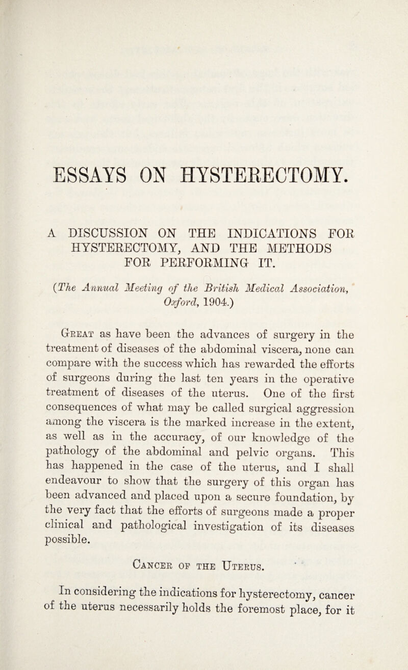 A DISCUSSION ON THE INDICATIONS FOE HYSTERECTOMY, AND THE METHODS FOR PERFORMING IT. (The Annual Meeting of the British Medical Association, Oxford, 1904.) Great as have been the advances of surgery in the treatment of diseases of the abdominal viscera, none can compare with the success which has rewarded the efforts of surgeons during the last ten years in the operative treatment of diseases of the uterus. One of the first consequences of what may be called surgical aggression among the viscera is the marked increase in the extent, as well as in the accuracy, of our knowledge of the pathology of the abdominal and pelvic organs. This has happened in the case of the uterus, and I shall endeavour to show that the surgery of this organ has been advanced and placed upon a secure foundation, by the very fact that the efforts of surgeons made a proper clinical and pathological investigation of its diseases possible. Cancer op the Uterus. In considering the indications for hysterectomy, cancer of* the uterus necessarily holds the foremost place, for it