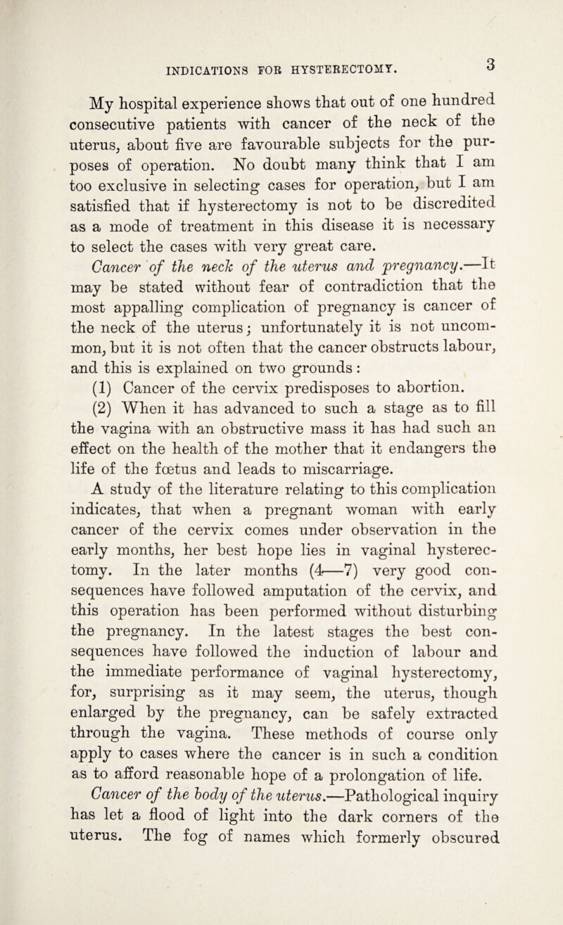 My hospital experience shows that out of one hundred consecutive patients with cancer of the neck of the uterus, about five are favourable subjects for the pur¬ poses of operation. No doubt many think that I am too exclusive in selecting cases for operation, but I am satisfied that if hysterectomy is not to be discredited as a mode of treatment in this disease it is necessary to select the cases with very great care. Cancer of the nech of the uterus and pregnancy.—It may be stated without fear of contradiction that the most appalling complication of pregnancy is cancer of the neck of the uterus; unfortunately it is not uncom¬ mon, but it is not often that the cancer obstructs labour, and this is explained on two grounds : (1) Cancer of the cervix predisposes to abortion. (2) When it has advanced to such a stage as to fill the vagina with an obstructive mass it has had such an effect on the health of the mother that it endangers the life of the foetus and leads to miscarriage. A study of the literature relating to this complication indicates, that when a pregnant woman with early cancer of the cervix comes under observation in the early months, her best hope lies in vaginal hysterec¬ tomy. In the later months (4—7) very good con¬ sequences have followed amputation of the cervix, and this operation has been performed without disturbing the pregnancy. In the latest stages the best con¬ sequences have followed the induction of labour and the immediate performance of vaginal hysterectomy, for, surprising as it may seem, the uterus, though enlarged by the pregnancy, can be safely extracted through the vagina. These methods of course only apply to cases where the cancer is in such a condition as to afford reasonable hope of a prolongation of life. Cancer of the body of the uterus.—Pathological inquiry has let a flood of light into the dark corners of the uterus. The fog of names which formerly obscured