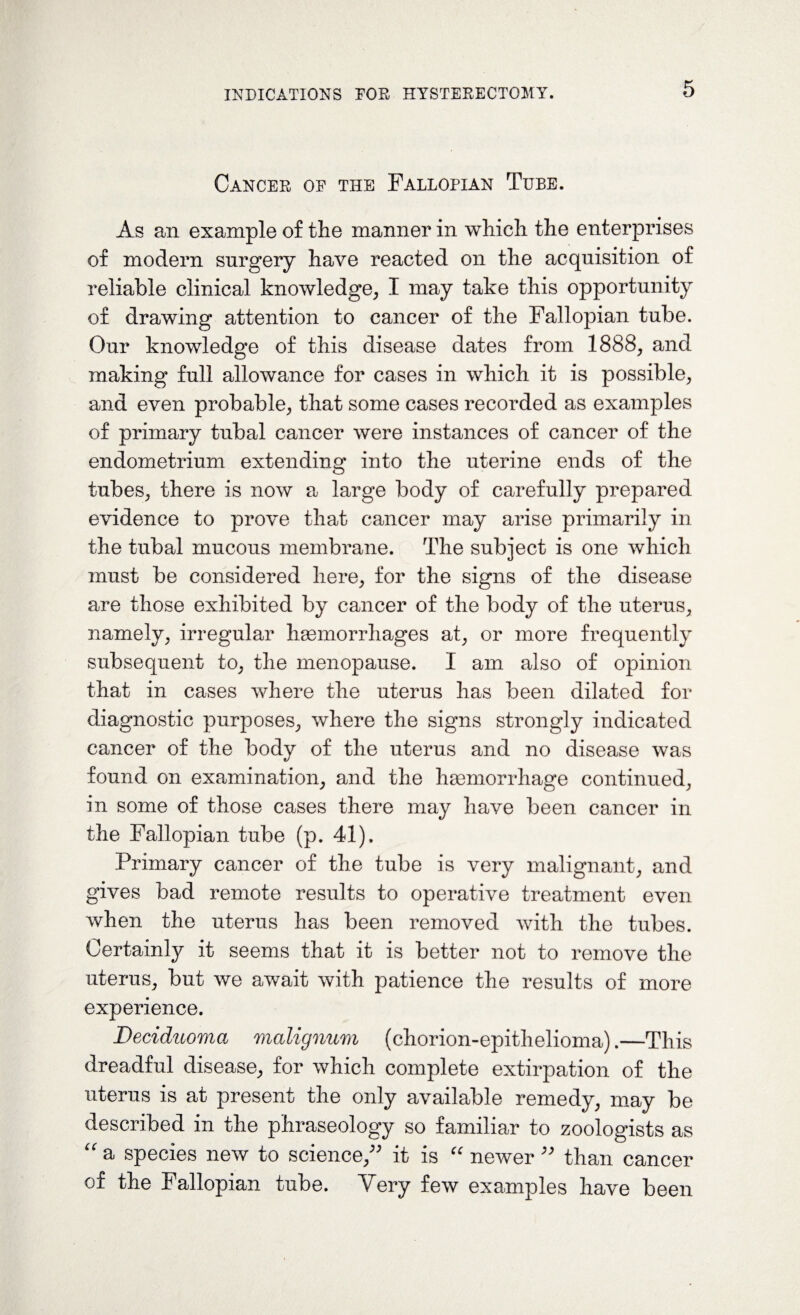 Cancer oe the Fallopian Tube. As an example of the manner in which the enterprises of modern surgery have reacted on the acquisition of reliable clinical knowledge, I may take this opportunity of drawing attention to cancer of the Fallopian tube. Our knowledge of this disease dates from 1888, and making full allowance for cases in which it is possible, and even probable, that some cases recorded as examples of primary tubal cancer were instances of cancer of the endometrium extending into the uterine ends of the tubes, there is now a large body of carefully prepared evidence to prove that cancer may arise primarily in the tubal mucous membrane. The subject is one which must be considered here, for the signs of the disease are those exhibited by cancer of the body of the uterus, namely, irregular haemorrhages at, or more frequently subsequent to, the menopause. I am also of opinion that in cases where the uterus has been dilated for diagnostic purposes, where the signs strongly indicated cancer of the body of the uterus and no disease was found on examination, and the haemorrhage continued, in some of those cases there may have been cancer in the Fallopian tube (p. 41). Primary cancer of the tube is very malignant, and gives bad remote results to operative treatment even when the uterus has been removed with the tubes. Certainly it seems that it is better not to remove the uterus, but we await with patience the results of more experience. Deciduoma malignum (chorion-epithelioma).—This dreadful disease, for which complete extirpation of the uterus is at present the only available remedy, may be described in the phraseology so familiar to zoologists as “ a species new to science, it is “ newer  than cancer of the Fallopian tube. Very few examples have been