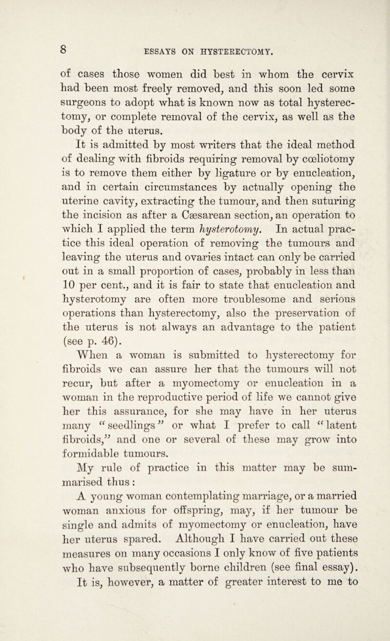 of cases those women did best in whom the cervix had been most freely removed, and this soon led some surgeons to adopt what is known now as total hysterec¬ tomy, or complete removal of the cervix, as well as the body of the uterus. It is admitted by most writers that the ideal method of dealing with fibroids requiring removal by coeliotomy is to remove them either by ligature or by enucleation, and in certain circumstances by actually opening the uterine cavity, extracting the tumour, and then suturing the incision as after a Caesarean section, an operation to which I applied the term hysterotomy. In actual prac¬ tice this ideal operation of removing the tumours and leaving the uterus and ovaries intact can only be carried out in a small proportion of cases, probably in less than 10 per cent., and it is fair to state that enucleation and hysterotomy are often more troublesome and serious operations than hysterectomy, also the preservation of the uterus is not always an advantage to the patient (see p. 46). When a woman is submitted to hysterectomy for fibroids we can assure her that the tumours will not recur, but after a myomectomy or enucleation in a woman in the reproductive period of life we cannot give her this assurance, for she may have in her uterus many “ seedlings ” or what I prefer to call u latent fibroids/' and one or several of these may grow into formidable tumours. My rule of practice in this matter may be sum¬ marised thus : A young woman contemplating marriage, or a married woman anxious for offspring, may, if her tumour be single and admits of myomectomy or enucleation, have her uterus spared. Although I have carried out these measures on many occasions I only know of five patients who have subsequently borne children (see final essay). It is, however, a matter of greater interest to me to