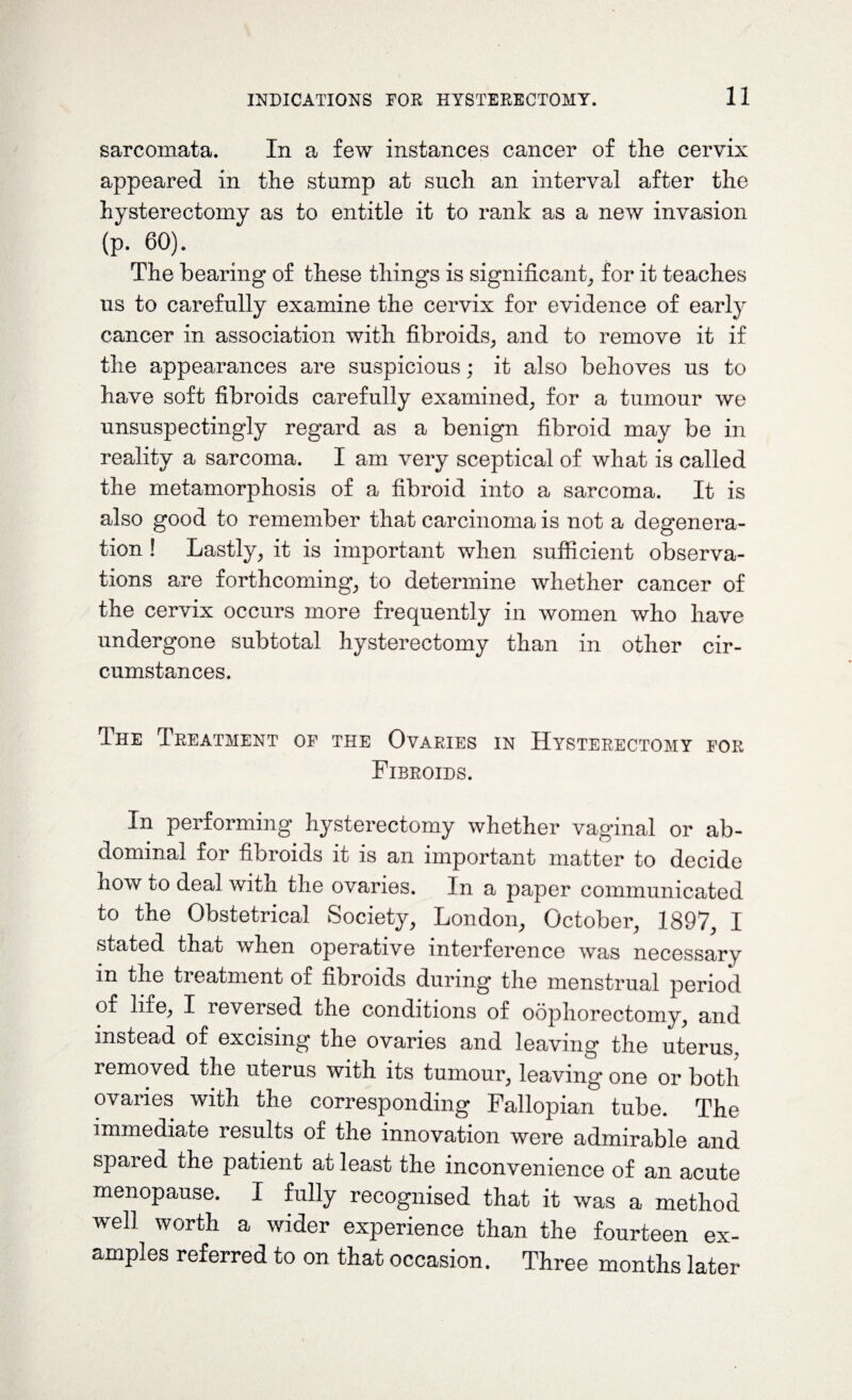 sarcomata. In a few instances cancer of the cervix appeared in the stump at such an interval after the hysterectomy as to entitle it to rank as a new invasion (p. 60). The bearing of these things is significant, for it teaches us to carefully examine the cervix for evidence of early cancer in association with fibroids, and to remove it if the appearances are suspicious; it also behoves us to have soft fibroids carefully examined, for a tumour we unsuspectingly regard as a benign fibroid may be in reality a sarcoma. I am very sceptical of what is called the metamorphosis of a fibroid into a sarcoma. It is also good to remember that carcinoma is not a degenera¬ tion ! Lastly, it is important when sufficient observa¬ tions are forthcoming, to determine whether cancer of the cervix occurs more frequently in women who have undergone subtotal hysterectomy than in other cir¬ cumstances. The Treatment of the Ovaries in Hysterectomy for Fibroids. In performing hysterectomy whether vaginal or ab¬ dominal for fibroids it is an important matter to decide now to deal with the ovaries. In a paper communicated to the Obstetrical Society, London, October, 1897, I stated that when operative interference was necessary in the treatment of fibroids during the menstrual period of life, I reversed the conditions of oophorectomy, and instead of excising the ovaries and leaving the uterus, removed the uterus with its tumour, leaving one or both ovaries with the corresponding Fallopian tube. The immediate results of the innovation were admirable and spared the patient at least the inconvenience of an acute menopause. I fully recognised that it was a method well worth a wider experience than the fourteen ex¬ amples referred to on that occasion. Three months later