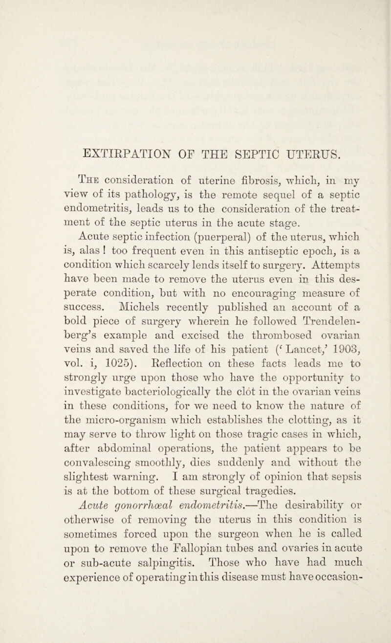 EXTIRPATION OP THE SEPTIC UTERUS. The consideration of uterine fibrosis, which, in my view of its pathology, is the remote sequel of a septic endometritis, leads us to the consideration of the treat¬ ment of the septic uterus in the acute stage. Acute septic infection (puerperal) of the uterus, which is, alas ! too frequent even in this antiseptic epoch, is a condition which scarcely lends itself to surgery. Attempts have been made to remove the uterus even in this des¬ perate condition, but with no encouraging measure of success. Michels recently published an account of a bold piece of surgery wherein he followed Trendelen- berg’s example and excised the thrombosed ovarian veins and saved the life of his patient (c Lancet/ 1903, vol. i, 1025). Reflection on these facts leads me to strongly urge upon those who have the opportunity to investigate bacteriologically the clot in the ovarian veins in these conditions, for we need to know the nature of the micro-organism which establishes the clotting, as it may serve to throw light on those tragic cases in which, after abdominal operations, the patient appears to be convalescing smoothly, dies suddenly and without the slightest warning. I am strongly of opinion that sepsis is at the bottom of these surgical tragedies. Acute gonorrhoeal endometritis.—The desirability or otherwise of removing the uterus in this condition is sometimes forced upon the surgeon when he is called upon to remove the Fallopian tubes and ovaries in acute or sub-acute salpingitis. Those who have had much experience of operating in this disease must have occasion-