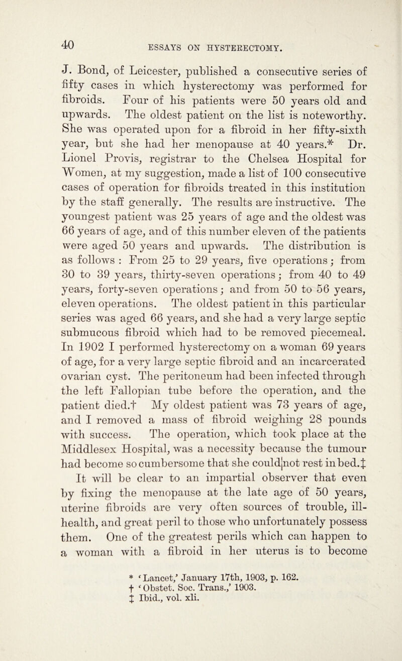 J. Bond, of Leicester, published a consecutive series of fifty cases in which hysterectomy was performed for fibroids. Four of his patients were 50 years old and upwards. The oldest patient on the list is noteworthy. She was operated upon for a fibroid in her fifty-sixth year, but she had her menopause at 40 years.* Dr. Lionel Provis, registrar to the Chelsea Hospital for Women, at my suggestion, made a list of 100 consecutive cases of operation for fibroids treated in this institution by the staff generally. The results are instructive. The youngest patient was 25 years of age and the oldest was 66 years of age, and of this number eleven of the patients were aged 50 years and upwards. The distribution is as follows : From 25 to 29 years, five operations; from 30 to 39 years, thirty-seven operations; from 40 to 49 years, forty-seven operations; and from 50 to 56 years, eleven operations. The oldest patient in this particular series was aged 66 years, and she had a very large septic submucous fibroid which had to be removed piecemeal. In 1902 I performed hysterectomy on a woman 69 years of age, for a very large septic fibroid and an incarcerated ovarian cyst. The peritoneum had been infected through the left Fallopian tube before the operation, and the patient died.t My oldest patient was 73 years of age, and I removed a mass of fibroid weighing 28 pounds with success. The operation, which took place at the Middlesex Hospital, was a necessity because the tumour had become so cumbersome that she couldjnot rest in bed. J It will be clear to an impartial observer that even by fixing the menopause at the late age of 50 years, uterine fibroids are very often sources of trouble, ill- health, and great peril to those who unfortunately possess them. One of the greatest perils which can happen to a woman with a fibroid in her uterus is to become * ‘Lancet/ January 17th, 1903, p. 162. f f Obstet. Soc. Trans./ 1903. j Ibid., yoL xli.