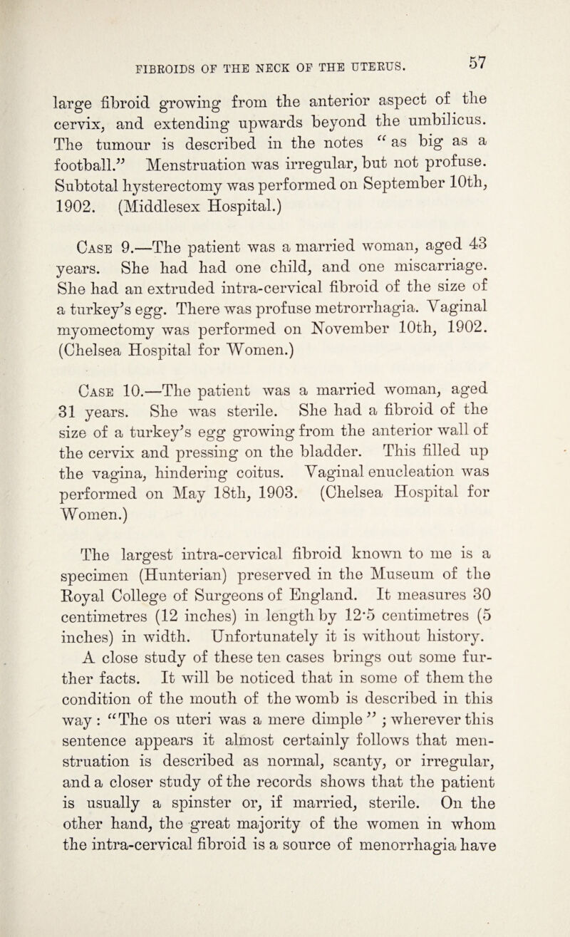 large fibroid growing from the anterior aspect of tlie cervix, and extending upwards beyond the umbilicus. The tumour is described in the notes cc as big1 as a football.” Menstruation was irregular, but not profuse. Subtotal hysterectomy was performed on September 10th; 1902. (Middlesex Hospital.) Case 9.—The patient was a married woman, aged 43 years. She had had one child, and one miscarriage. She had an extruded intra-cervical fibroid of the size of a turkey’s egg. There was profuse metrorrhagia. Vaginal myomectomy was performed on November 10th, 1902. (Chelsea Hospital for Women.) Case 10.—The patient was a married woman, aged 31 years. She was sterile. She had a fibroid of the size of a turkey’s egg growing from the anterior wall of the cervix and pressing on the bladder. This filled up the vagina, hindering coitus. Vaginal enucleation was performed on May 18th, 1903. (Chelsea Hospital for Women.) The largest intra-cervical fibroid known to me is a specimen (Hunterian) preserved in the Museum of the Eoyal College of Surgeons of England. It measures 30 centimetres (12 inches) in length by 12*5 centimetres (5 inches) in width. Unfortunately it is without history. A close study of these ten cases brings out some fur¬ ther facts. It will be noticed that in some of them the condition of the mouth of the womb is described in this way : “The os uteri was a mere dimple ” ; wherever this sentence appears it almost certainly follows that men¬ struation is described as normal, scanty, or irregular, and a closer study of the records shows that the patient is usually a spinster or, if married, sterile. On the other hand, the great majority of the women in whom the intra-cervical fibroid is a source of menorrhagia have