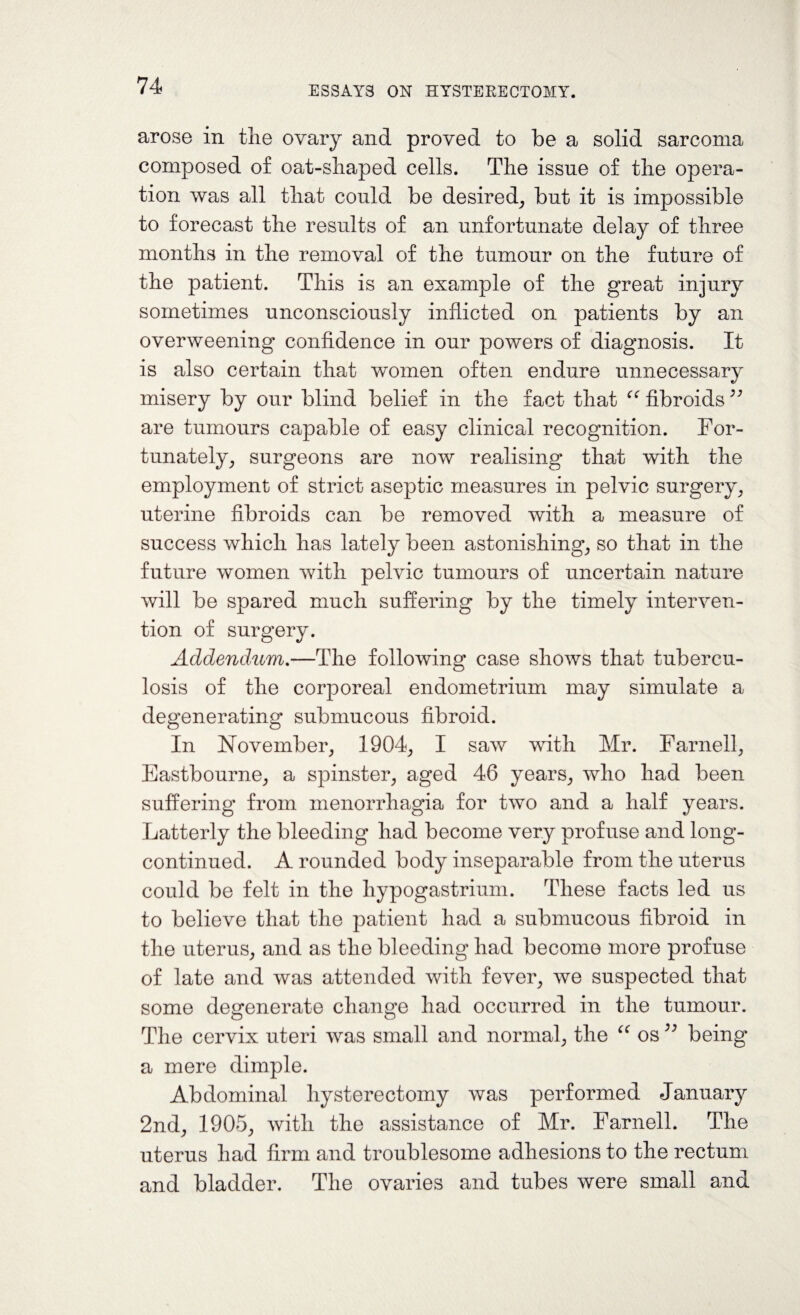 arose in the ovary and proved to be a solid sarcoma composed of oat-shaped cells. The issue of the opera¬ tion was all that could be desired, but it is impossible to forecast the results of an unfortunate delay of three months in the removal of the tumour on the future of the patient. This is an example of the great injury sometimes unconsciously inflicted on patients by an overweening confidence in our powers of diagnosis. It is also certain that women often endure unnecessary misery by our blind belief in the fact that “ fibroids ^ are tumours capable of easy clinical recognition. For¬ tunately, surgeons are now realising that with the employment of strict aseptic measures in pelvic surgery, uterine fibroids can be removed with a measure of success which has lately been astonishing, so that in the future women with pelvic tumours of uncertain nature will be spared much suffering by the timely interven¬ tion of surgery. Addendum.—The following case shows that tubercu¬ losis of the corporeal endometrium may simulate a degenerating submucous fibroid. In November, 1904, I saw with Mr. Farnell, Eastbourne, a spinster, aged 46 years, who had been suffering from menorrhagia for two and a half years. Latterly the bleeding had become very profuse and long- continued. A rounded body inseparable from the uterus could be felt in the hypogastrium. These facts led us to believe that the patient had a submucous fibroid in the uterus, and as the bleeding had become more profuse of late and was attended with fever, we suspected that some degenerate change had occurred in the tumour. The cervix uteri was small and normal, the “ osbeing a mere dimple. Abdominal hysterectomy was performed January 2nd, 1905, with the assistance of Mr. Farnell. The uterus had firm and troublesome adhesions to the rectum and bladder. The ovaries and tubes were small and