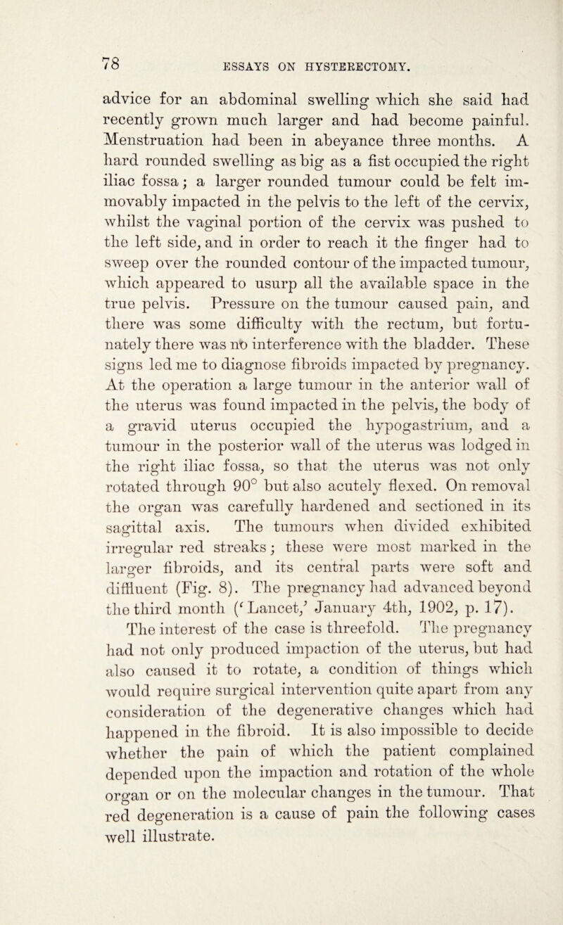 advice for an abdominal swelling which she said had recently grown much larger and had become painful. Menstruation had been in abeyance three months. A hard rounded swelling as big as a fist occupied the right iliac fossa; a larger rounded tumour could be felt im¬ movably impacted in the pelvis to the left of the cervix, whilst the vaginal portion of the cervix was pushed to the left side, and in order to reach it the finger had to sweep over the rounded contour of the impacted tumour, which appeared to usurp all the available space in the true pelvis. Pressure on the tumour caused pain, and there was some difficulty with the rectum, but fortu¬ nately there was no interference with the bladder. These signs led me to diagnose fibroids impacted by pregnancy. At the operation a large tumour in the anterior wall of the uterus was found impacted in the pelvis, the body of a gravid uterus occupied the hypo gas trium, and a tumour in the posterior wall of the uterus was lodged in the right iliac fossa, so that the uterus was not only rotated through 90° but also acutely flexed. On removal the organ was carefully hardened and sectioned in its sagittal axis. The tumours when divided exhibited irregular red streaks ; these were most marked in the larger fibroids, and its central parts were soft and diffluent (Fig. S). The pregnancy had advanced beyond the third month (‘ Lancet/ January 4tli, 1902, p. 17). The interest of the case is threefold. The pregnancy had not only produced impaction of the uterus, but had also caused it to rotate, a condition of things which would require surgical intervention quite apart from any consideration of the degenerative changes which had happened in the fibroid. It is also impossible to decide whether the pain of which the patient complained depended upon the impaction and rotation of the whole organ or on the molecular changes in the tumour. That red degeneration is a cause of pain the following cases well illustrate.