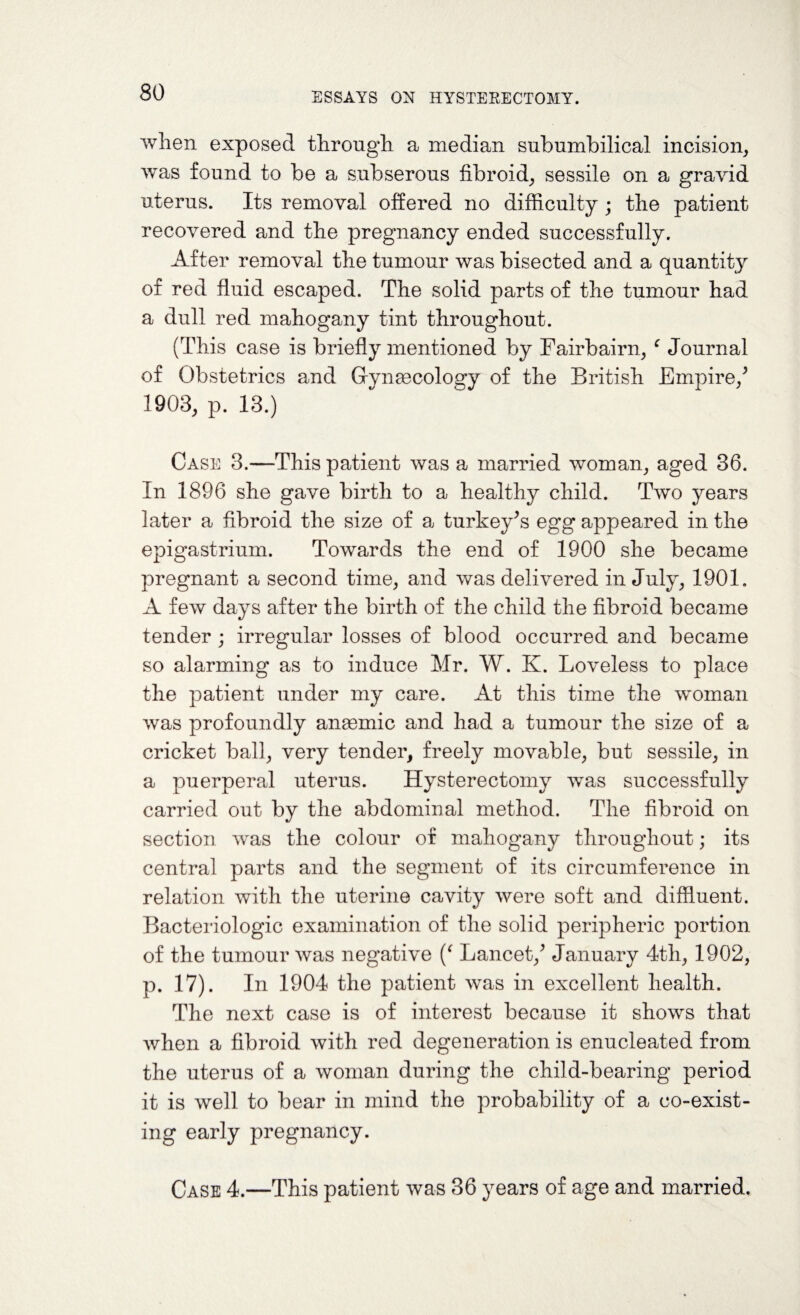 when exposed through a median subumbilical incision, was found to be a subserous fibroid, sessile on a gravid uterus. Its removal offered no difficulty ; the patient recovered and the pregnancy ended successfully. After removal the tumour was bisected and a quantity of red fluid escaped. The solid parts of the tumour had a dull red mahogany tint throughout. (This case is briefly mentioned by Fairbairn, ‘ Journal of Obstetrics and Gynaecology of the British Empire/ 1903, p. 13.) Case 3.—This patient was a married woman, aged 36. In 1896 she gave birth to a healthy child. Two years later a fibroid the size of a turkey’s egg appeared in the epigastrium. Towards the end of 1900 she became pregnant a second time, and was delivered in July, 1901. A few days after the birth of the child the fibroid became tender ; irregular losses of blood occurred and became so alarming as to induce Mr. W. K. Loveless to place the patient under my care. At this time the woman was profoundly anaemic and had a tumour the size of a cricket ball, very tender, freely movable, but sessile, in a puerperal uterus. Hysterectomy was successfully carried out by the abdominal method. The fibroid on section was the colour of mahogany throughout; its central parts and the segment of its circumference in relation with the uterine cavity were soft and diffluent. Bacteriologic examination of the solid peripheric portion of the tumour was negative (‘ Lancet/ January 4th, 1902, p. 17). In 1904 the patient was in excellent health. The next case is of interest because it shows that when a fibroid with red degeneration is enucleated from the uterus of a woman during the child-bearing period it is well to bear in mind the probability of a co-exist¬ ing early pregnancy. Case 4.—This patient was 36 years of age and married.