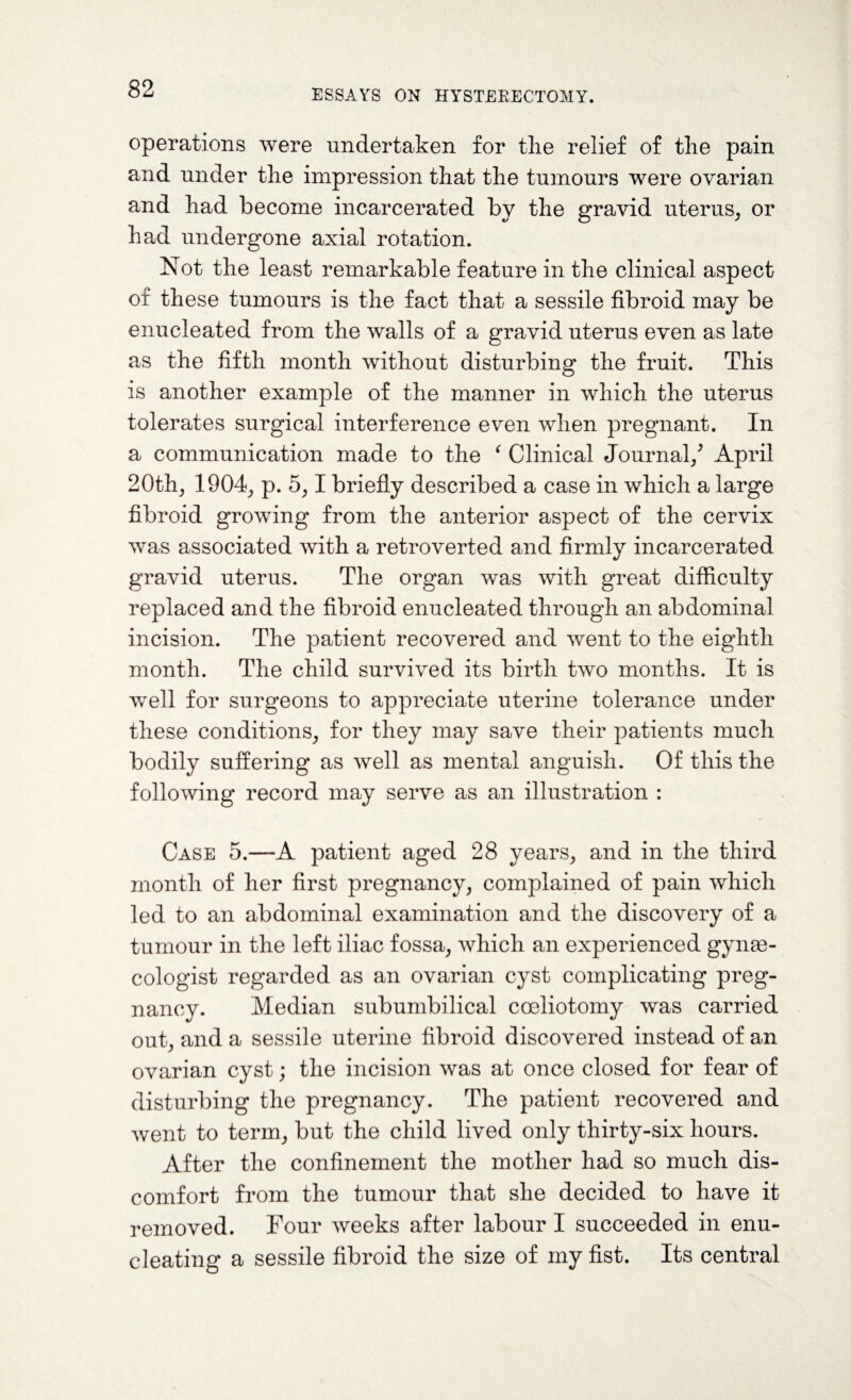 operations were undertaken for the relief of the pain and under the impression that the tumours were ovarian and had become incarcerated by the gravid uterus, or had undergone axial rotation. Not the least remarkable feature in the clinical aspect of these tumours is the fact that a sessile fibroid may be enucleated from the walls of a gravid uterus even as late as the fifth month without disturbing the fruit. This is another example of the manner in which the uterus tolerates surgical interference even when pregnant. In a communication made to the f Clinical Journal/ April 20th, 1904, p. 5,1 briefly described a case in which a large fibroid growing from the anterior aspect of the cervix was associated with a retroverted and firmly incarcerated gravid uterus. The organ was with great difficulty replaced and the fibroid enucleated through an abdominal incision. The patient recovered and went to the eighth month. The child survived its birth two months. It is well for surgeons to appreciate uterine tolerance under these conditions, for they may save their patients much bodily suffering as well as mental anguish. Of this the following record may serve as an illustration : Case 5.—A patient aged 28 years, and in the third month of her first pregnancy, complained of pain which led to an abdominal examination and the discovery of a tumour in the left iliac fossa, which an experienced gynae¬ cologist regarded as an ovarian cyst complicating preg¬ nancy. Median subumbilical coeliotomy was carried out, and a sessile uterine fibroid discovered instead of an ovarian cyst; the incision was at once closed for fear of disturbing the pregnancy. The patient recovered and went to term, but the child lived only thirty-six hours. After the confinement the mother had so much dis¬ comfort from the tumour that she decided to have it removed. Four weeks after labour I succeeded in enu¬ cleating a sessile fibroid the size of my fist. Its central