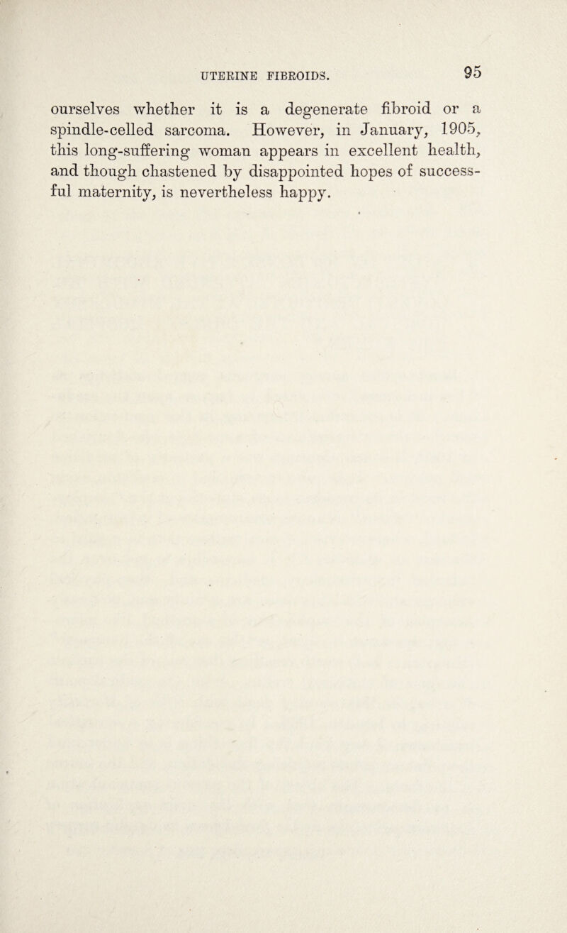 ourselves whether it is a degenerate fibroid or a spindle-celled sarcoma. However, in January, 1905, this long-suffering woman appears in excellent health, and though chastened by disappointed hopes of success¬ ful maternity, is nevertheless happy.