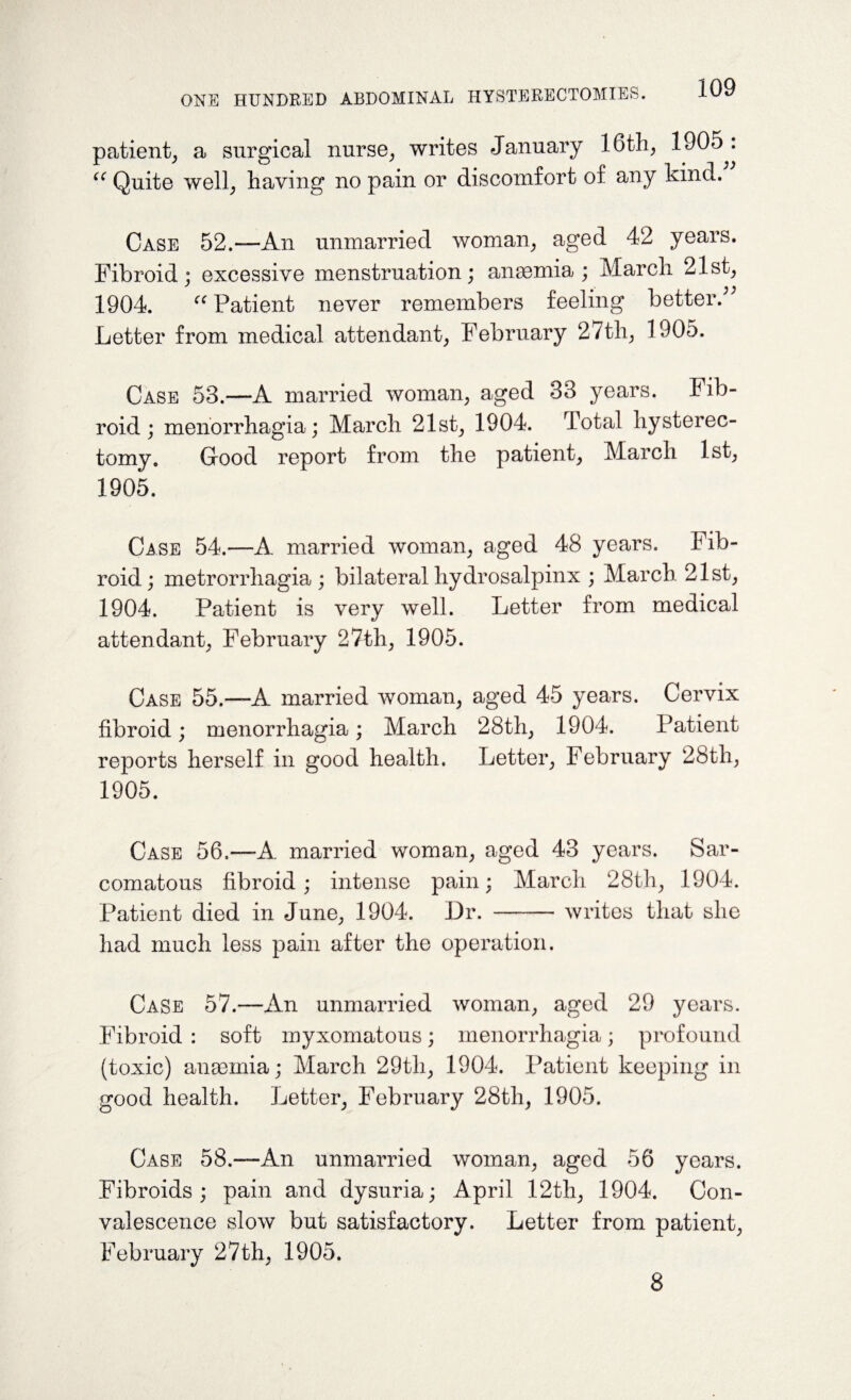 patient^ a surgical nurse; writes January 16th; 1905 . “ Quite well; having no pain or discomfort of any kind. Case 52.—An unmarried woman; aged 42 years. Fibroid; excessive menstruation; anaemia ; March 21st; 1904. “ Patient never remembers feeling better A Letter from medical attendant; February 27th; 1905. Case 53.—A married woman, aged 33 years. Fib¬ roid; menorrhagia ; March 21st, 1904. Total hysterec¬ tomy. Good report from the patient, March 1st, 1905. Case 54.—A married woman, aged 48 years. Fib¬ roid ; metrorrhagia ; bilateral hydrosalpinx ; March 21st, 1904. Patient is very well. Letter from medical attendant, February 27th, 1905. Case 55.—A married woman, aged 45 years. Cervix fibroid; menorrhagia; March 28th, 1904. Patient reports herself in good health. Letter, February 28th, 1905. Case 56.—A. married woman, aged 43 years. Sar¬ comatous fibroid; intense pain; March 28th, 1904. Patient died in June, 1904. Dr. -writes that she had much less pain after the operation. Case 57.—An unmarried woman, aged 29 years. Fibroid : soft myxomatous; menorrhagia; profound (toxic) anaemia; March 29tli, 1904. Patient keeping in good health. Letter, February 28th, 1905. Case 58.—An unmarried woman, aged 56 years. Fibroids; pain and dysuria; April 12th, 1904. Con¬ valescence slow but satisfactory. Letter from patient, February 27th, 1905. 8