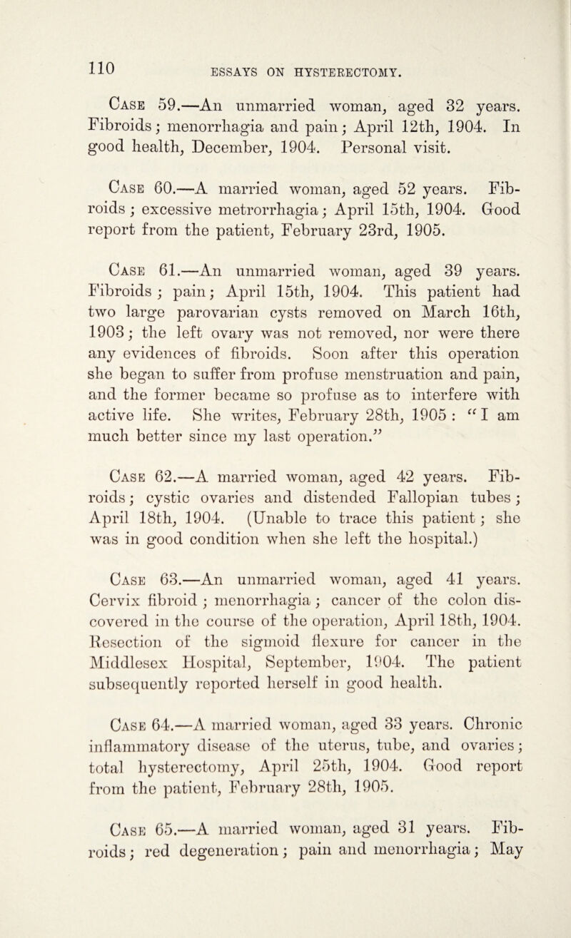 Case 59.—An unmarried woman, aged 32 years. Fibroids ; menorrhagia and pain; April 12th, 1904. In good health, December, 1904. Personal visit. Case 60.—A married woman, aged 52 years. Fib¬ roids; excessive metrorrhagia; April 15th, 1904. Good report from the patient, February 23rd, 1905. Case 61.—An unmarried woman, aged 39 years. Fibroids ; pain; April 15th, 1904. This patient had two large parovarian cysts removed on March 16th, 1903; the left ovary was not removed, nor were there any evidences of fibroids. Soon after this operation she began to suffer from profuse menstruation and pain, and the former became so profuse as to interfere with active life. She writes, February 28th, 1905 : “ I am much better since my last operation.” Case 62.—A married woman, aged 42 years. Fib¬ roids; cystic ovaries and distended Fallopian tubes; April 18th, 1904. (Unable to trace this patient; she was in good condition when she left the hospital.) Case 63.—An unmarried woman, aged 41 years. Cervix fibroid ; menorrhagia ; cancer of the colon dis¬ covered in the course of the operation, April 18th, 1904. Resection of the sigmoid flexure for cancer in the Middlesex Hospital, September, 1904. The patient subsequently reported herself in good health. Case 64.—A married woman, aged 33 years. Chronic inflammatory disease of the uterus, tube, and ovaries; total hysterectomy, April 25th, 1904. Good report from the patient, February 28tli, 1905. Case 65.—A married woman, aged 31 years. Fib¬ roids ; red degeneration; pain and menorrhagia; May