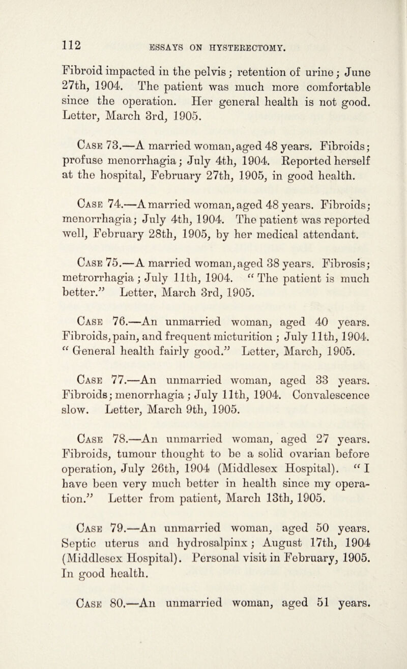 Fibroid impacted in the pelvis; retention of urine; June 27th, 1904. The patient was much more comfortable since the operation. Her general health is not good. Letter, March 3rd, 1905. Case 73.—A married woman,aged 48 years. Fibroids; profuse menorrhagia; July 4th, 1904. Reported herself at the hospital, February 27th, 1905, in good health. Case 74.—A married woman, aged 48 years. Fibroids; menorrhagia; July 4th, 1904. The patient was reported well, February 28th, 1905, by her medical attendant. Case 75.—A married woman, aged 38 years. Fibrosis; metrorrhagia; July 11th, 1904. “ The patient is much better.” Letter, March 3rd, 1905. Case 76.—An unmarried woman, aged 40 years. Fibroids, pain, and frequent micturition ; July 11th, 1904. “ General health fairly good.” Letter, March, 1905. Case 77.—An unmarried woman, aged 33 years. Fibroids; menorrhagia ; July 11th, 1904. Convalescence slow. Letter, March 9th, 1905. Case 78.—An unmarried woman, aged 27 years. Fibroids, tumour thought to be a solid ovarian before operation, July 26th, 1904 (Middlesex Hospital). “ I have been very much better in health since my opera¬ tion.” Letter from patient, March 13tli, 1905. Case 79.—An unmarried woman, aged 50 years. Septic uterus and hydrosalpinx; August 17tli, 1904 (Middlesex Hospital). Personal visit in February, 1905. In good health.