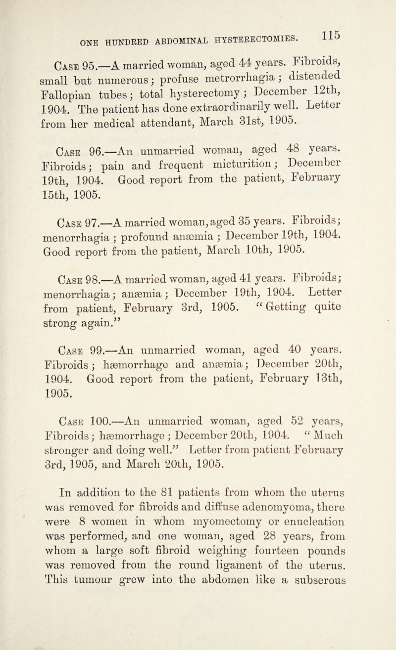 Case 95—A married woman, aged 44 years. Fibroids, small but numerous; profuse metrorrhagia ; distended Fallopian tubes; total hysterectomy ; December 12th, 1904. The patient has done extraordinarily well. Letter from her medical attendant, March 31st, 1905. Case 96.—An unmarried woman, aged 48 years. Fibroids; pain and frequent micturition; December 19th, 1904. Good report from the patient, February 15 th, 1905. Case 97.—A married woman,aged 35 years. Fibroids; menorrhagia ; profound anaemia ; December 19th, 1904. Good report from the patient, March 10th, 1905. Case 98.—-A married woman, aged 41 years. Fibroids; menorrhagia; anaemia; December 19th, 1904. Letter from patient, February 3rd, 1905. “ Getting quite strong again/9 Case 99.—An unmarried woman, aged 40 years. Fibroids; haemorrhage and anaemia; December 20tli, 1904. Good report from the patient, February 13tli, 1905. Case 100.—An unmarried woman, aged 52 years, Fibroids ; haemorrhage ; December 20tli, 1904. “ Much stronger and doing well.” Letter from patient February 3rd, 1905, and March 20th, 1905. In addition to the 81 patients from whom the uterus was removed for fibroids and diffuse adenomyoma, there were 8 women in whom myomectomy or enucleation was performed, and one woman, aged 28 years, from whom a large soft fibroid weighing fourteen pounds was removed from the round ligament of the uterus. This tumour grew into the abdomen like a subserous