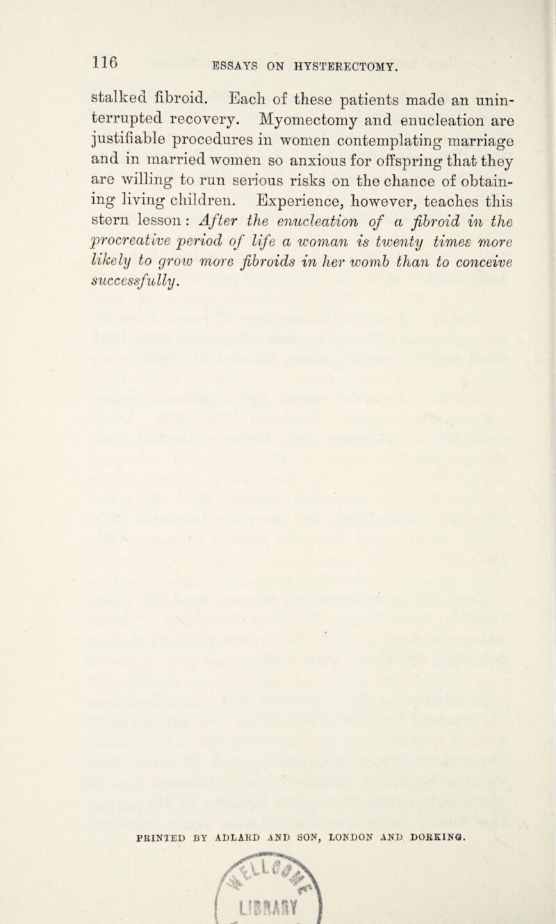 stalked fibroid. Each of these patients made an unin¬ terrupted recovery. Myomectomy and enucleation are justifiable procedures in women contemplating marriage and in married women so anxious for offspring that they are willing to run serious risks on the chance of obtain¬ ing living children. Experience, however, teaches this stern lesson : After the enucleation of a fibroid in the procreative period of life a woman is twenty times more likely to grow more fibroids in her womb than to conceive successfully. PRINTED BY ADLAKD AND SON, LONDON AND DORKING.