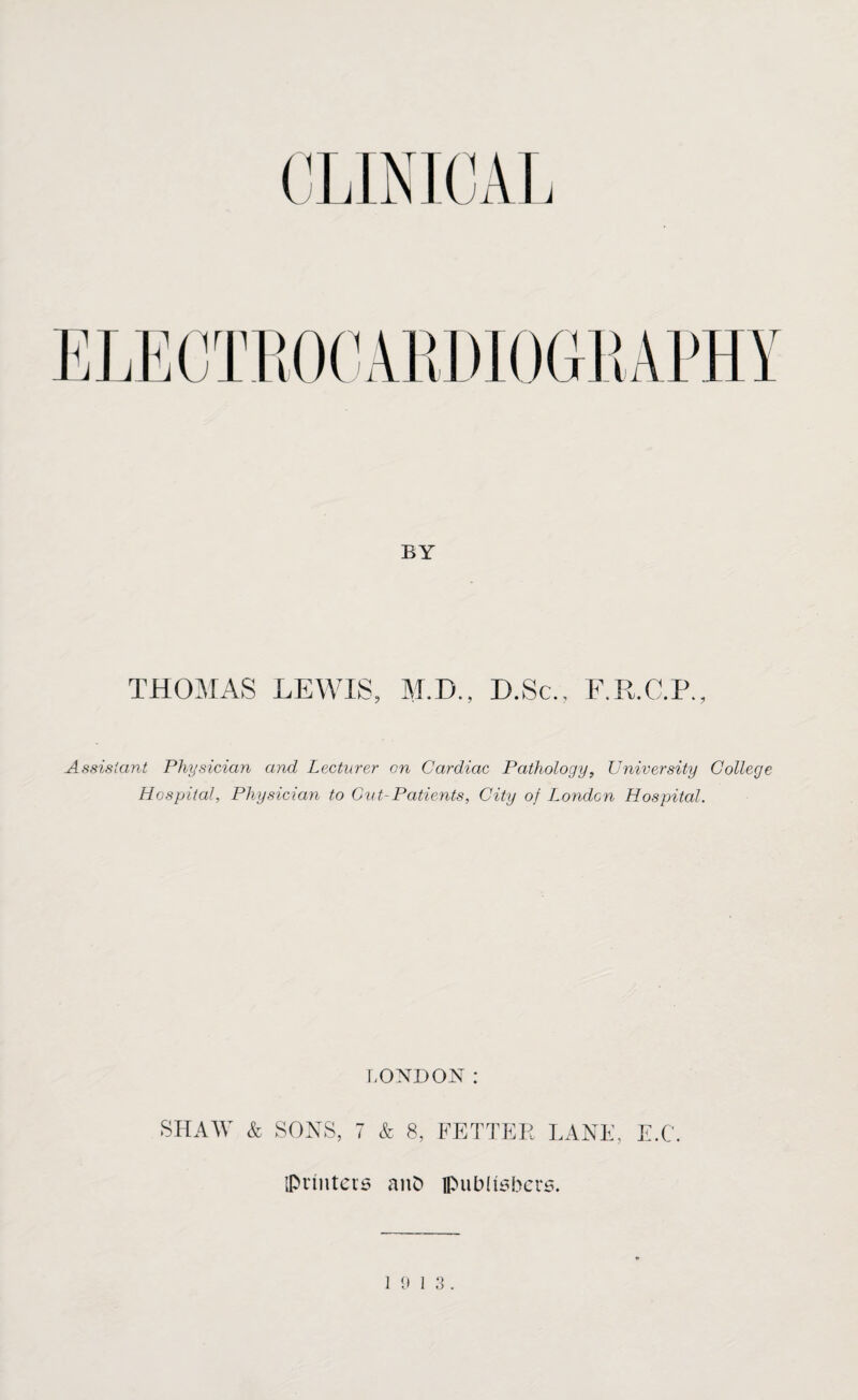 BY THOMAS LEWIS, M.D., D.Sc., F.R.C.P. Assistant Physician and Lecturer on Cardiac Pathology, University College Hospital, Physician to Cut-Patients, City of London Hospital. LONDON: SHAW & SONS, 7 & 8, FETTER LANE, E.C. {Printers anD {publishers. 19 13.