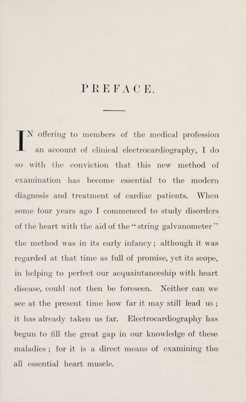 P 11E F A C E. IjN offering to members of the medical profession an account of clinical electrocardiography, I do so with the conviction that this new method of examination has become essential to the modern diagnosis and treatment of cardiac patients. When some four years ago I commenced to study disorders of the heart with the aid of the 44 string galvanometer ” the method was in its early infancy; although it was regarded at that time as full of promise, yet its scope, in helping to perfect our acquaintanceship with heart disease, could not then be foreseen. Neither can we see at the present time how far it may still lead us ; it has already taken us far. Electrocardiography has begun to fill the great gap in our knowledge of these maladies ; for it is a direct means of examining the all essential heart muscle.