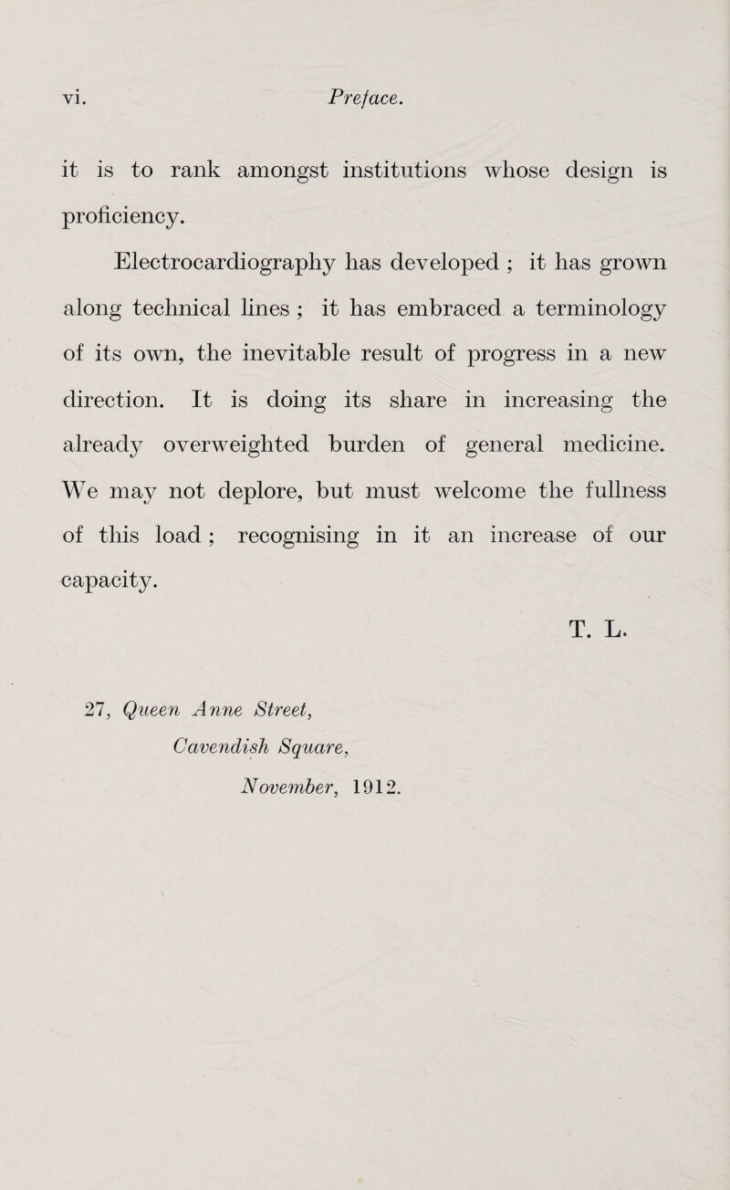 it is to rank amongst institutions whose design is proficiency. Electrocardiography has developed ; it has grown along technical lines ; it has embraced a terminology of its own, the inevitable result of progress in a new direction. It is doing its share in increasing the already overweighted burden of general medicine. We may not deplore, but must welcome the fullness of this load; recognising in it an increase of our capacity. T. L. 27, Queen Anne Street, Cavendish Square, November, 1912.