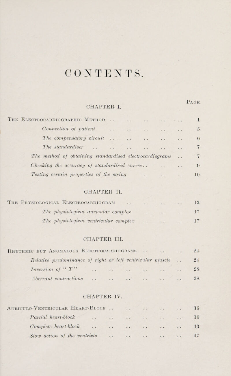 CHAPTER I. Page The Electrocardiographic Method . . . . . . . . . . 1 Connection of patient . . . . . . . . . . 5 The compensatory circuit . . . . . . . . . . 0 The standardiser . . . . . . . . . . . . 7 The method of obtaining standardised electrocardiograms . . 7 Checking the accuracy of standardised curves.. .. .. 9 Testing certain properties of the string . . . . . . 10 CHAPTER II. The Physiological Electrocardiogram The physiological auricular complex The physiological ventricular complex 13 17 17 CHAPTER III. Rhythmic but Anomalous Electrocardiograms Relative predominance of right or left ventricular muscle Inversion of “ T ” Aberrant contractions 24 21 28 28 CHAPTER IV. Auriculo-Ventricular Heart-Block . . . . . . . . . . 36 Partial heart-block . . . . . . . . . . . . 36 Complete heart-block . . . . . . . . . . . . 43 Slow action of the ventricle . . . . . . . . . . 47