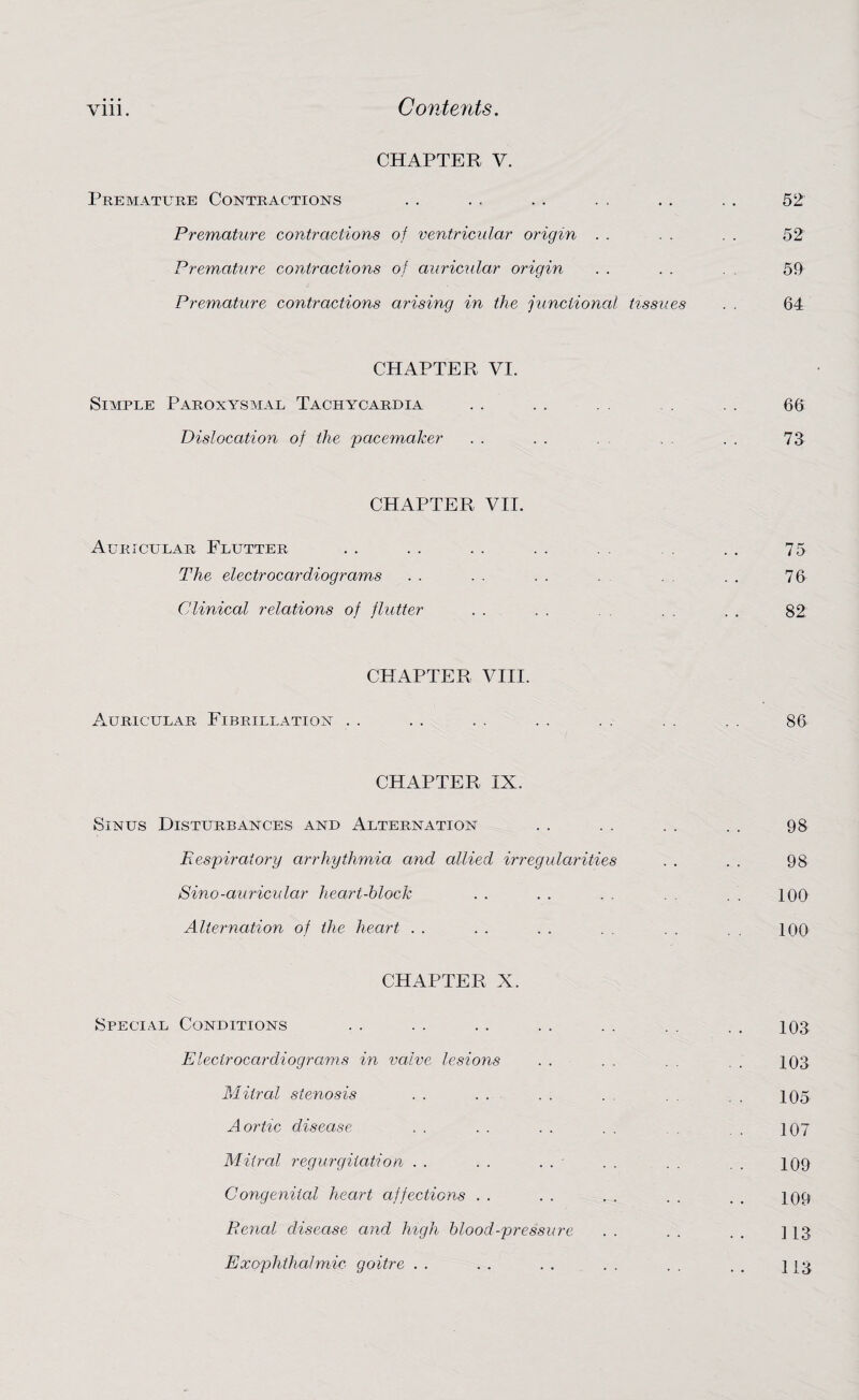 Vlll. Contents. CHAPTER V. Premature Contractions .. . . . . .. . . . . 52 Premature contractions of ventricular origin . . . . . . 52 Premature contractions of auricular origin . . . . 59 Premature contractions arising in the junctional tissues . . 64 CHAPTER VI. Simple Paroxysmal Tachycardia . . . . . . . . . 66 Dislocation of the pacemaker . . . . . . . 73 CHAPTER VII. Auricular Flutter . . . . . . . . . . . . 75 The electrocardiograms . . . . . . . . . . . 76 Clinical relations of flutter . . . . . . . . 82 CHAPTER VIII. Auricular Fibrillation . . . . . . . . . . . . . . 86 CHAPTER IX. Sinus Disturbances and Alternation . . . . . . . . 98 Respiratory arrhythmia and allied irregularities . . . . 98 Sino-auricular heart-block . . . . . . . . . . 100 Alternation of the heart . . . . . . . . . . 100 CHAPTER X. Special Conditions . . . . . . . . . . . . . . 103 Electrocardiograms in valve lesions . . . . . . . 103 Mitral stenosis . . . . . . . . . . 105 Aortic disease . . . . . . . . . 107 Mitral regurgitation . . . . . . - . . . . . 109 Congenital heart affections . . . . . . . . 109 Renal disease and high blood-pressure . . . . . . ] 13 Exophthalmic goitre . . . . . . . . . . . . 113