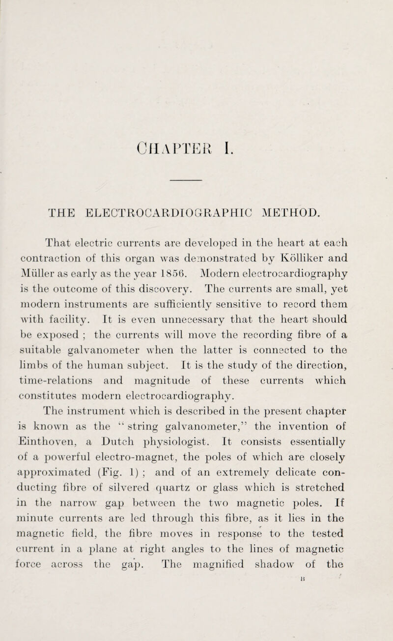 THE ELECTROCARDIOGRAPHIC METHOD. That electric currents are developed in the heart at each contraction of this organ was demonstrated by Kolliker and Muller as early as the year 1856. Modern electrocardiography is the outcome of this discovery. The currents are small, yet modern instruments are sufficiently sensitive to record them with facility. It is even unnecessary that the heart should be exposed ; the currents will move the recording fibre of a suitable galvanometer when the latter is connected to the limbs of the human subject. It is the study of the direction, time-relations and magnitude of these currents which constitutes modern electrocardiography. The instrument which is described in the present chapter is known as the “ string galvanometer,” the invention of Einthoven, a Dutch physiologist. It consists essentially of a powerful electro-magnet, the poles of which are closely approximated (Fig. 1) ; and of an extremely delicate con¬ ducting fibre of silvered quartz or glass which is stretched in the narrow gap between the two magnetic poles. If minute currents are led through this fibre, as it lies in the r magnetic field, the fibre moves in response to the tested current in a plane at right angles to the lines of magnetic force across the gap. The magnified shadow of the a