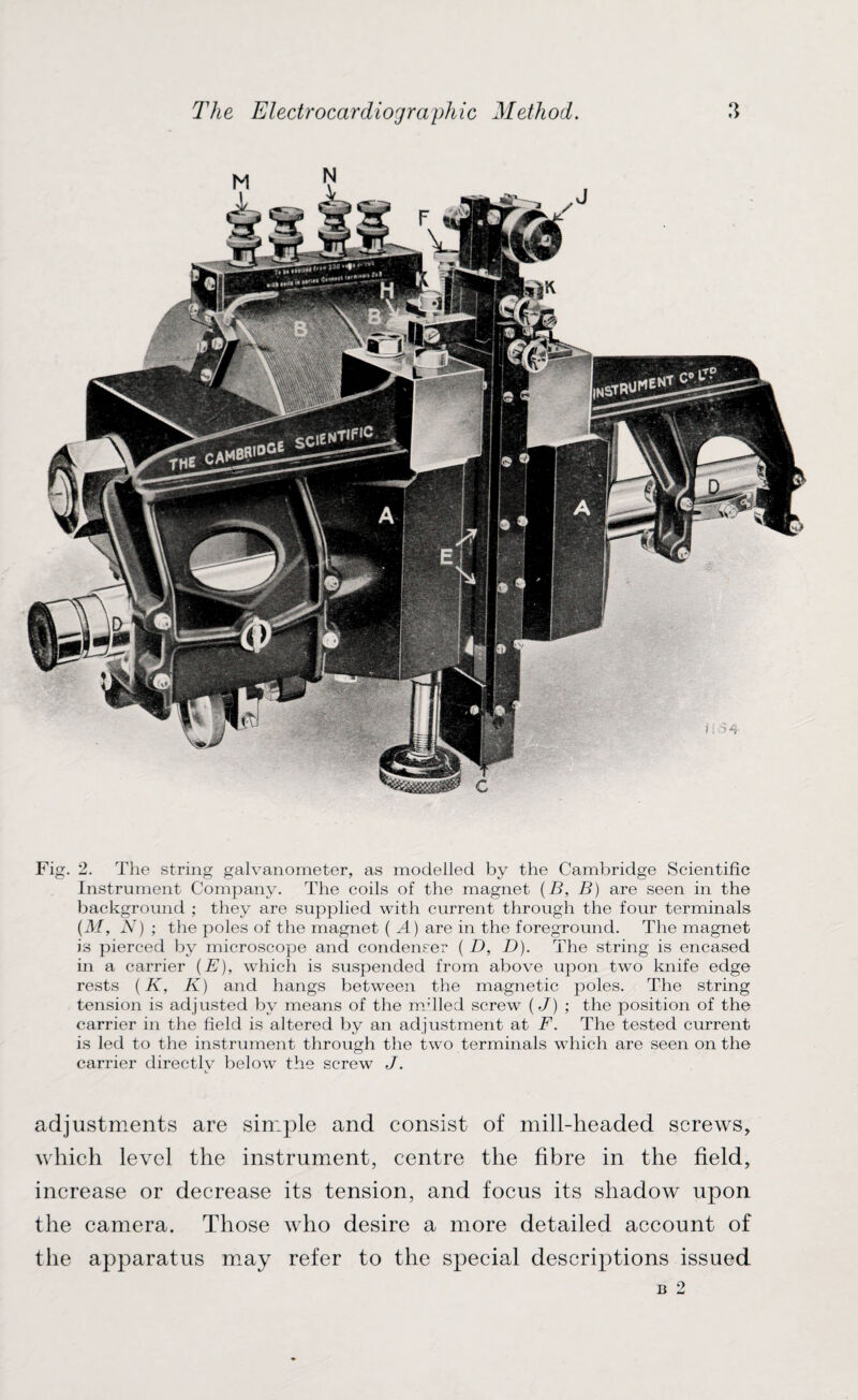 Fig. 2. The string galvanometer, as modelled by the Cambridge Scientific Instrument Company. The coils of the magnet (B, B) are seen in the background ; they are supplied with current through the four terminals (M, N) ; the poles of the magnet ( A) are in the foreground. The magnet is pierced by microscope and condenser ( D, D). The string is encased in a carrier (E), which is suspended from above upon two knife edge rests (K, K) and hangs between the magnetic poles. The string tension is adjusted by means of the milled screw (J) ; the position of the carrier in the field is altered by an adjustment at F. The tested current is led to the instrument through the two terminals which are seen on the carrier directly below the screw J. adjustments are simple and consist of mill-headed screws, which level the instrument, centre the fibre in the field, increase or decrease its tension, and focus its shadow upon the camera. Those who desire a more detailed account of the apparatus may refer to the special descriptions issued