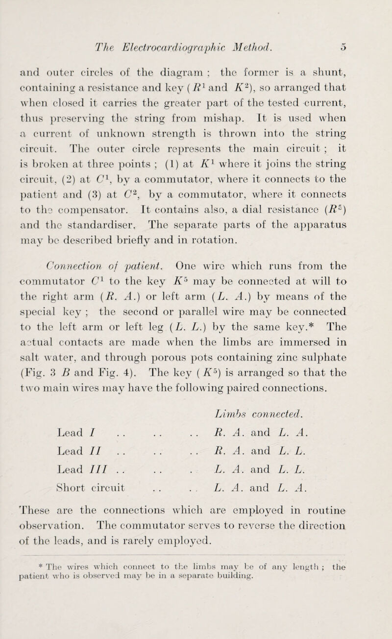 and outer circles of the diagram ; the former is a shunt, containing a resistance and key (R1 and K2), so arranged that when closed it carries the greater part of the tested current, thus preserving the string from mishap. It is used when a current of unknown strength is thrown into the string circuit. The outer circle represents the main circuit ; it is broken at three points ; (1) at K1 where it joins the string circuit, (2) at C1, by a commutator, where it connects to the patient and (3) at C2, by a commutator, where it connects to the compensator. It contains also, a dial resistance (R5) and the standardises The separate parts of the apparatus may be described briefly and in rotation. Connection of patient. One wire which runs from the commutator C1 to the key K5 may be connected at will to the right arm (R. A.) or left arm (L. A.) by means of the special key ; the second or parallel wire may be connected to the left arm or left leg (L. L.) by the same key.* The actual contacts are made when the limbs are immersed in salt water, and through porous pots containing zinc sulphate (Fig. 3 B and Fig. 4). The key (K5) is arranged so that the two main wires may have the following paired connections. Limbs connected. R. A. and L. A. R. A. and L. L. L. A. and L. L. L. A. and L. A. Lead / Lead II Lead III .. Short circuit These are the connections which are employed in routine observation. The commutator serves to reverse the direction of the leads, and is rarely employed. * The wires which connect to the limbs may be of any length ; the patient who is observed may be in a separate building.