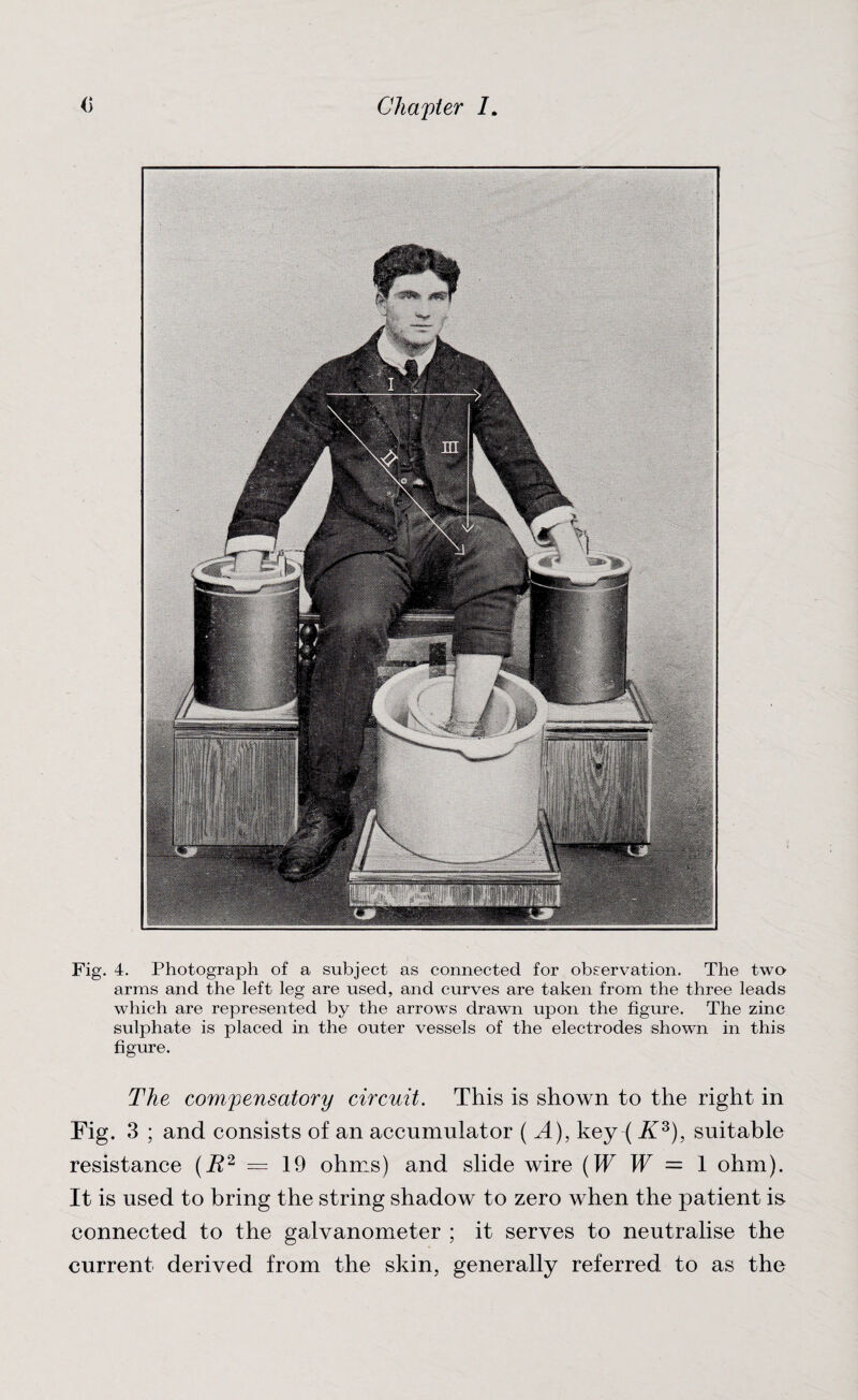 Fig. 4. Photograph of a subject as connected for observation. The two arms and the left leg are used, and curves are taken from the three leads which are represented by the arrows drawn upon the figure. The zinc sulphate is placed in the outer vessels of the electrodes shown in this figure. The compensatory circuit. This is shown to the right in Fig. 3 ; and consists of an accumulator ( A), key ( Ks), suitable resistance (R2 = 19 ohms) and slide wire (W W = 1 ohm). It is used to bring the string shadow to zero when the patient is- connected to the galvanometer ; it serves to neutralise the current derived from the skin, generally referred to as the