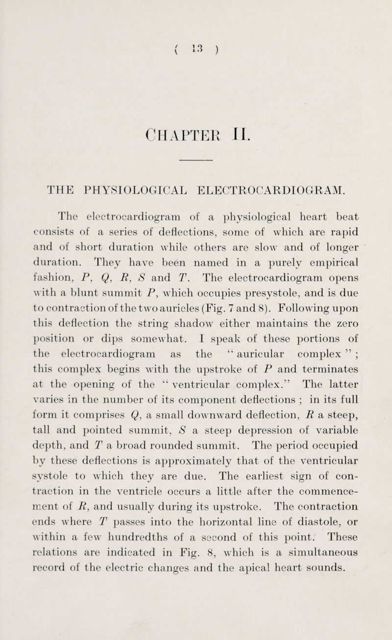 / V 1 L .) ) CHAPTER II. THE PHYSIOLOGICAL ELECTROCARDIOGRAM. The electrocardiogram of a physiological heart beat consists of a series of deflections, some of which are rapid and of short duration while others are slow and of longer duration. They have been named in a purely empirical fashion, P. Q, R, S and T. The electrocardiogram opens with a blunt summit P, which occupies presystole, and is due to contraction of the two auricles (Fig. 7 and 8). Following upon this deflection the string shadow either maintains the zero position or dips somewhat. I speak of these portions of the electrocardiogram as the “ auricular complex ” ; this complex begins with the upstroke of P and terminates at the opening of the “ ventricular complex.” The latter varies in the number of its component deflections ; in its full form it comprises Q, a small downward deflection, R a steep, tall and pointed summit, S a steep depression of variable depth, and T a broad rounded summit. The period occupied by these deflections is approximately that of the ventricular systole to which they are due. The earliest sign of con¬ traction in the ventricle occurs a little after the commence¬ ment of R, and usually during its upstroke. The contraction ends where T passes into the horizontal line of diastole, or within a few hundredths of a second of this point. These relations are indicated in Fig. 8, which is a simultaneous record of the electric changes and the apical heart sounds.