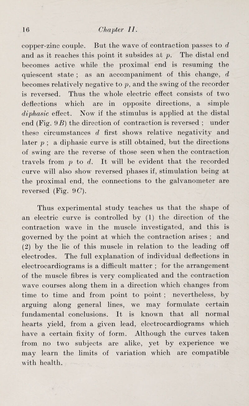 copper-zinc couple. But the wave of contraction passes to d and as it reaches this point it subsides at p. The distal end becomes active while the proximal end is resuming the quiescent state ; as an accompaniment of this change, d becomes relatively negative to p, and the swing of the recorder is reversed. Thus the whole electric effect consists of two deflections which are in opposite directions, a simple diphasic effect. Now if the stimulus is applied at the distal end (Fig. 9i?) the direction of contraction is reversed ; under these circumstances d first shows relative negativity and later p ; a diphasic curve is still obtained, but the directions of swing; are the reverse of those seen when the contraction travels from p to d. It will be evident that the recorded curve will also show reversed phases if, stimulation being at the proximal end, the connections to the galvanometer are reversed (Fig. 90). Thus experimental study teaches us that the shape of an electric curve is controlled by (1) the direction of the contraction wave in the muscle investigated, and this is governed by the point at which the contraction arises ; and (2) by the lie of this muscle in relation to the leading off electrodes. The full explanation of individual deflections in electrocardiograms is a difficult matter ; for the arrangement of the muscle fibres is very complicated and the contraction wave courses along them in a direction which changes from time to time and from point to point ; nevertheless, by arguing along general lines, we may formulate certain fundamental conclusions. It is known that all normal hearts yield, from a given lead, electrocardiograms which have a certain fixity of form. Although the curves taken from no two subjects are alike, yet by experience we may learn the limits of variation which are compatible with health.