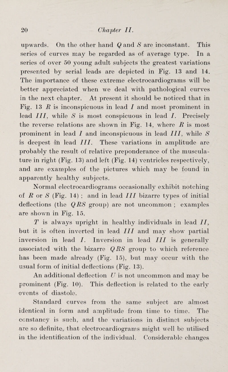 upwards. On the other hand Q and S are inconstant. This series of curves may be regarded as of average type. In a series of over 50 young adult subjects the greatest variations presented by serial leads are depicted in Fig. 13 and 14. The importance of these extreme electrocardiograms will be better appreciated when we deal with pathological curves in the next chapter. At present it should be noticed that in Fig. 13 R is inconspicuous in lead I and most prominent in lead III, while S is most conspicuous in lead /. Precisely the reverse relations are shown in Fig. 14, where R is most prominent in lead I and inconspicuous in lead III, while S is deepest in lead III. These variations in amplitude are probably the result of relative preponderance of the muscula¬ ture in right (Fig. 13) and left (Fig. 14) ventricles respectively, and are examples of the pictures which may be found in apparently healthy subjects. Normal electrocardiograms occasionally exhibit notching of R or 8 (Fig. 14) ; and in lead III bizarre types of initial deflections (the QRS group) are not uncommon ; examples are shown in Fig. 15. T is always upright in healthy individuals in lead II, but it is often inverted in lead III and may show partial inversion in lead I. Inversion in lead III is generally associated with the bizarre QRS group to which reference has been made already (Fig. 15), but may occur with the usual form of initial deflections (Fig. 13). An additional deflection U is not uncommon and may be prominent (Fig. 10). This deflection is related to the early events of diastole. Standard curves from the same subject are almost identical in form and amplitude from time to time. The constancy is such, and the variations in distinct subjects are so definite, that electrocardiograms might well be utilised in the identification of the individual. Considerable changes