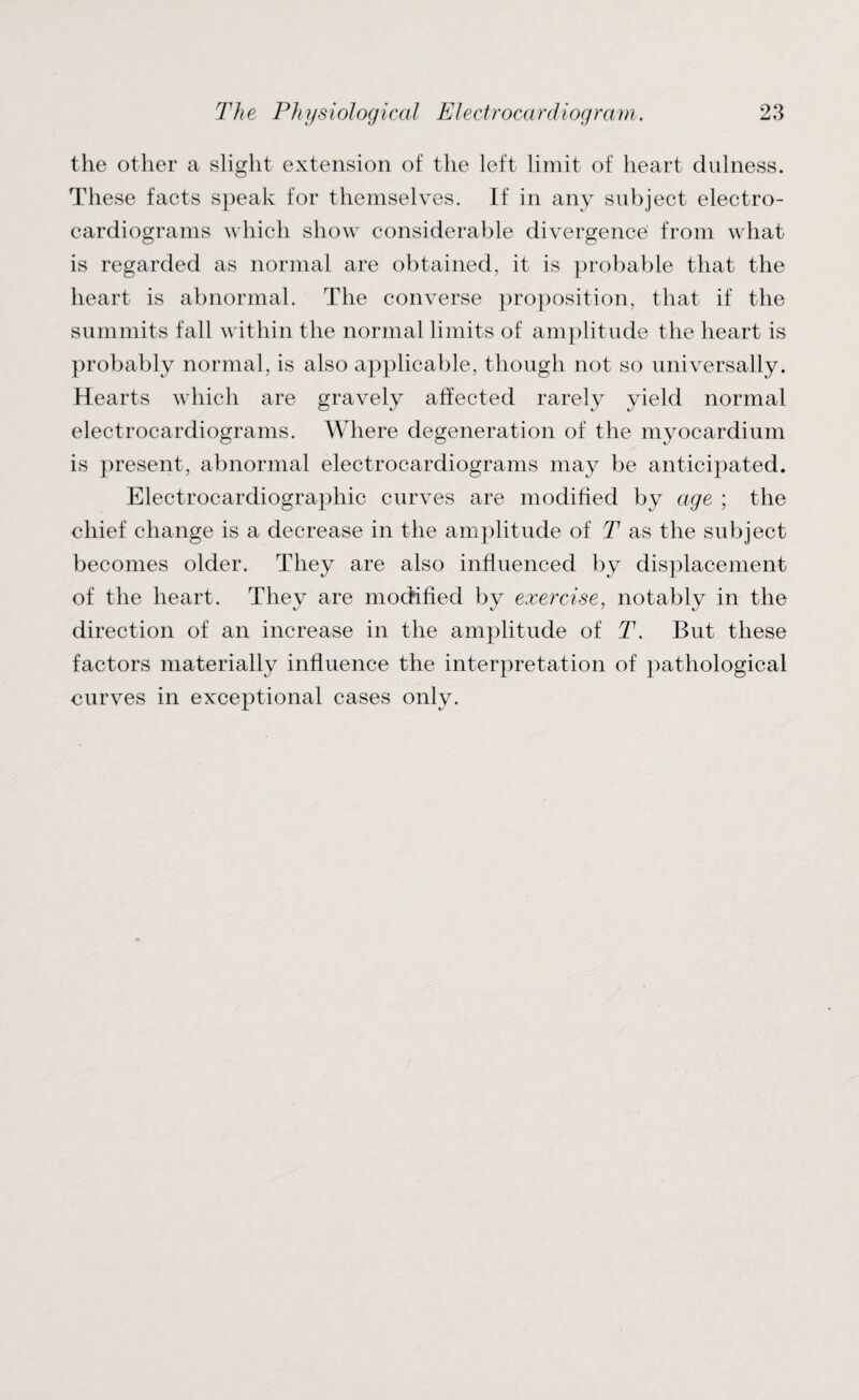 the other a slight extension of the left limit of heart dulness. These facts speak for themselves. If in any subject electro¬ cardiograms which show considerable divergence from what is regarded as normal are obtained, it is probable that the heart is abnormal. The converse proposition, that if the summits fall within the normal limits of amplitude the heart is probably normal, is also applicable, though not so universally. Hearts which are gravely affected rarely yield normal electrocardiograms. Where degeneration of the myocardium is present, abnormal electrocardiograms may be anticipated. Electrocardiographic curves are modified by age ; the chief change is a decrease in the amplitude of T as the subject becomes older. They are also influenced by displacement of the heart. They are modified by exercise, notably in the direction of an increase in the amplitude of T. But these factors materially influence the interpretation of pathological curves in exceptional cases only.