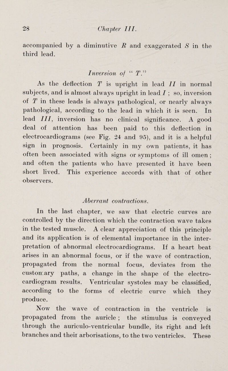 accompanied by a diminutive E and exaggerated S in the third lead. Inversion of “ T. J As the deflection T is upright in lead II in normal subjects, and is almost always upright in lead / ; so, inversion of T in these leads is always pathological, or nearly always pathological, according to the lead in which it is seen. In lead III, inversion has no clinical significance. A. good deal of attention has been paid to this deflection in electrocardiograms (see Fig. 24 and 95), and it is a helpful sign in prognosis. Certainly in my own patients, it has often been associated with signs or symptoms of ill omen; and often the patients who have presented it have been short lived. This experience accords with that of other observers. Aberrant contractions. In the last chapter, we saw that electric curves are controlled by the direction which the contraction wave takes in the tested muscle. A clear appreciation of this principle and its application is of elemental importance in the inter¬ pretation of abnormal electrocardiograms. If a heart beat arises in an abnormal focus, or if the wave of contraction, propagated from the normal focus, deviates from the customary paths, a change in the shape of the electro¬ cardiogram results. Ventricular systoles may be classified, according to the forms of electric curve which they produce. Now the wave of contraction in the ventricle is propagated from the auricle ; the stimulus is conveyed through the auriculo-ventricular bundle, its right and left branches and their arborisations, to the two ventricles. These