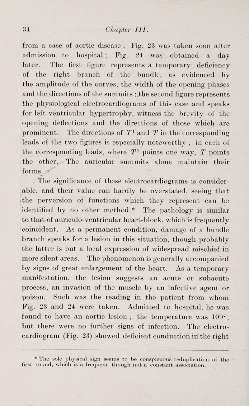 from a case of aortic disease ; Fig. 23 was taken soon after admission to hospital ; Fig. 24 was obtained a day later. The first figure represents a temporary deficiency of the right branch of the bundle, as evidenced by the amplitude of the curves, the width of the opening phases and the directions of the summits ; the second figure represents the physiological electrocardiograms of this case and speaks for left ventricular hypertrophy, witness the brevity of the opening deflections and the directions of those which are prominent. The directions of T1 and T in the corresponding leads of the two figures is especially noteworthy ; in each of the corresponding leads, where T1 points one way, T points the other. The auricular summits alone maintain their forms. The significance of these electrocardiograms is consider¬ able, and their value can hardly be overstated, seeing that The perversion of functions which they represent can be identified by no other method.* The pathology is similar to that of auriculo-ventricular heart-block, which is frequently coincident. As a permanent condition, damage of a bundle branch speaks for a lesion in this situation, though probably the latter is but a local expression of widespread mischief in more silent areas. The phenomenon is generally accompanied by signs of great enlargement of the heart. As a temporary manifestation, the lesion suggests an acute or subacute process, an invasion of the muscle by an infective agent or poison. Such was the reading in the patient from whom Fig. 23 and 24 were taken. Admitted to hospital, he was found to have an aortic lesion ; the temperature was 100Q, but there were no further signs of infection. The electro¬ cardiogram (Fig. 23) showed deficient conduction in the right * The sole physical sign seems to be conspicuous reduplication of the ’ first sound, which is a frequent though not a constant association.