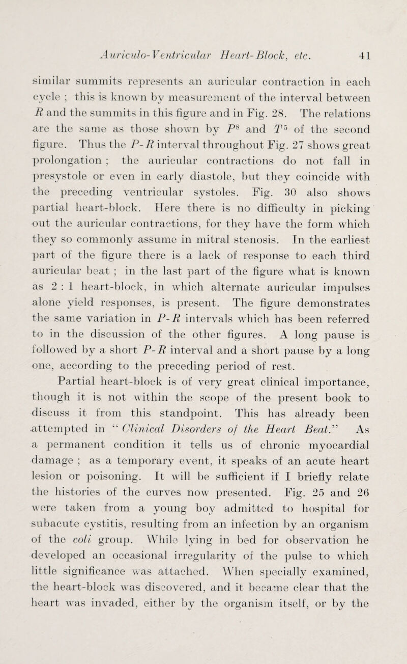 similar summits represents an auricular contraction in each cycle ; this is known by measurement of the interval between R and the summits in this figure and in Fig. 28. The relations are the same as those shown by Ps and T5 of the second figure. Thus the P-R interval throughout Fig. 27 shows great prolongation ; the auricular contractions do not fall in presystole or even in early diastole, but they coincide with the preceding ventricular systoles. Fig. 30 also shows partial heart-block. Here there is no difficulty in picking out the auricular contractions, for they have the form which they so commonly assume in mitral stenosis. In the earliest part of the figure there is a lack of response to each third auricular beat ; in the last part of the figure what is known as 2:1 heart-block, in which alternate auricular impulses alone yield responses, is present. The figure demonstrates the same variation in P-R intervals which has been referred to in the discussion of the other figures. A long pause is followed by a short P-R interval and a short pause by a long one, according to the preceding period of rest. Partial heart-block is of very great clinical importance, though it is not within the scope of the present book to discuss it from this standpoint. This has already been attempted in ” Clinical Disorders of the Heart BeatP As a permanent condition it tells us of chronic myocardial damage ; as a temporary event, it speaks of an acute heart lesion or poisoning. It will be sufficient if I briefly relate the histories of the curves now presented. Fig. 25 and 26 were taken from a young boy admitted to hospital for subacute cystitis, resulting from an infection by an organism of the coli group. While lying in bed for observation he developed an occasional irregularity of the pulse to which little significance was attached. When specially examined, the heart-block was discovered, and it became clear that the heart was invaded, either by the organism itself, or by the