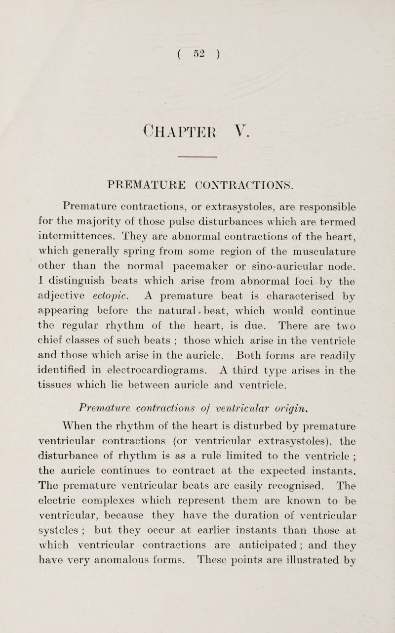 Chapter V. PREMATURE CONTRACTIONS. Premature contractions, or extrasystoles, are responsible for the majority of those pulse disturbances which are termed intermittences. They are abnormal contractions of the heart, which generally spring from some region of the musculature other than the normal pacemaker or sino-auricular node. I distinguish beats which arise from abnormal foci by the adjective ectopic. A premature beat is characterised by appearing before the natural* beat, which would continue the regular rhythm of the heart, is due. There are two chief classes of such beats ; those which arise in the ventricle and those which arise in the auricle. Both forms are readily identified in electrocardiograms. A third type arises in the tissues which lie between auricle and ventricle. Premature contractions of ventricular origin. When the rhythm of the heart is disturbed by premature ventricular contractions (or ventricular extrasystoles), the disturbance of rhythm is as a rule limited to the ventricle ; the auricle continues to contract at the expected instants. The premature ventricular beats are easily recognised. The electric complexes which represent them are known to be ventricular, because they have the duration of ventricular systoles ; but they occur at earlier instants than those at which ventricular contractions are anticipated; and they have very anomalous forms. These points are illustrated by