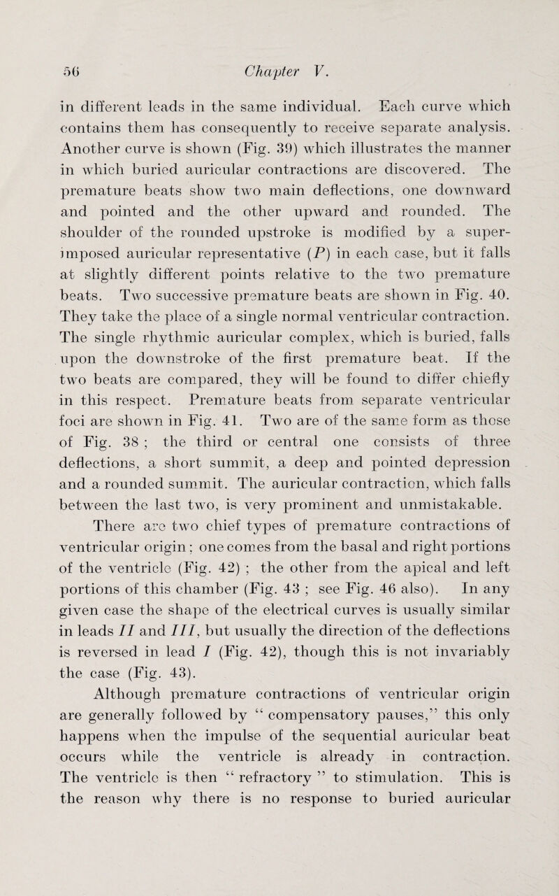 in different leads in the same individual. Each curve which contains them has consequently to receive separate analysis. Another curve is shown (Fig. 39) which illustrates the manner in which buried auricular contractions are discovered. The premature beats show two main deflections, one downward and pointed and the other upward and rounded. The shoulder of the rounded upstroke is modified by a super¬ imposed auricular representative (P) in each case, but it falls at slightly different points relative to the two premature beats. Two successive premature beats are shown in Fig. 40. They take the place of a single normal ventricular contraction. The single rhythmic auricular complex, which is buried, falls upon the downstroke of the first premature beat. If the two beats are compared, they will be found to differ chiefly in this respect. Premature beats from separate ventricular foci are shown in Fig. 41. Two are of the same form as those of Fig. 38 ; the third or central one consists of three deflections, a short summit, a deep and pointed depression and a rounded summit. The auricular contraction, which falls between the last two, is very prominent and unmistakable. There are two chief types of premature contractions of ventricular origin ; one comes from the basal and right portions of the ventricle (Fig. 42) ; the other from the apical and left portions of this chamber (Fig. 43 ; see Fig. 46 also). In any given case the shape of the electrical curves is usually similar in leads II and III, but usually the direction of the deflections is reversed in lead I (Fig. 42), though this is not invariably the case (Fig. 43). Although premature contractions of ventricular origin are generally followed by “ compensatory pauses,” this only happens when the impulse of the sequential auricular beat occurs while the ventricle is already in contraction. The ventricle is then “ refractory ” to stimulation. This is the reason why there is no response to buried auricular