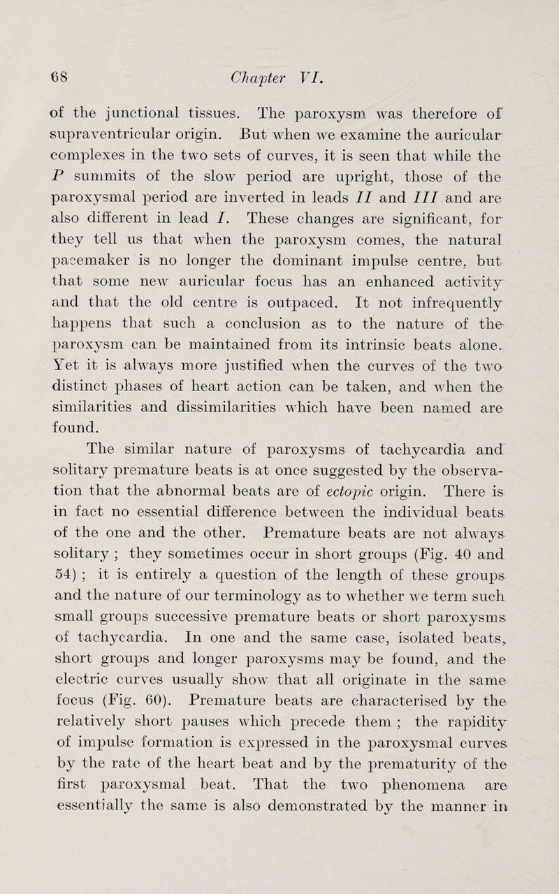 of the junctional tissues. The paroxysm was therefore of supraventricular origin. But when we examine the auricular complexes in the two sets of curves, it is seen that while the P summits of the slow period are upright, those of the paroxysmal period are inverted in leads II and III and are also different in lead /. These changes are significant, for they tell us that when the paroxysm comes, the natural pacemaker is no longer the dominant impulse centre, but that some new auricular focus has an enhanced activity and that the old centre is outpaced. It not infrequently happens that such a conclusion as to the nature of the paroxysm can be maintained from its intrinsic beats alone. Yet it is always more justified when the curves of the two distinct phases of heart action can be taken, and when the similarities and dissimilarities which have been named are found. The similar nature of paroxysms of tachycardia and solitary premature beats is at once suggested by the observa¬ tion that the abnormal beats are of ectopic origin. There is in fact no essential difference between the individual beats of the one and the other. Premature beats are not always solitary ; they sometimes occur in short groups (Fig. 40 and 54) ; it is entirely a question of the length of these groups, and the nature of our terminology as to whether we term such small groups successive premature beats or short paroxysms, of tachycardia. In one and the same case, isolated beats^ short groups and longer paroxysms may be found, and the electric curves usually show that all originate in the same focus (Fig. 60). Premature beats are characterised by the relatively short pauses which precede them ; the rapidity of impulse formation is expressed in the paroxysmal curves by the rate of the heart beat and by the prematurity of the first paroxysmal beat. That the two phenomena are essentially the same is also demonstrated by the manner in