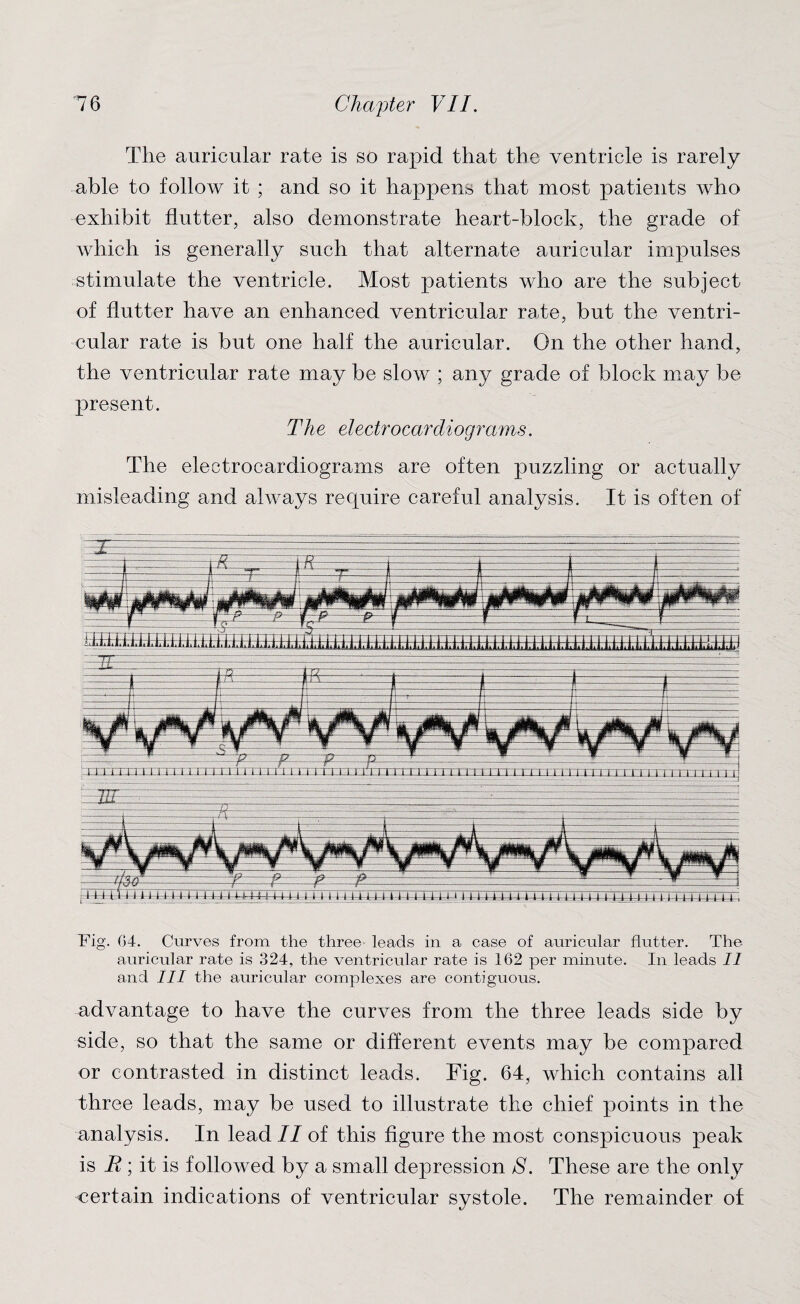 The auricular rate is so rapid that the ventricle is rarely able to follow it ; and so it happens that most patients who exhibit flutter, also demonstrate heart-block, the grade of which is generally such that alternate auricular impulses stimulate the ventricle. Most patients who are the subject of flutter have an enhanced ventricular rate, but the ventri¬ cular rate is but one half the auricular. On the other hand, the ventricular rate may be slow ; any grade of block may be present. The electrocardiograms. The electrocardiograms are often puzzling or actually misleading and always recpiire careful analysis. It is often of Fig. 04. Curves from the three leads in a case of auricular flutter. The auricular rate is 324, the ventricular rate is 162 per minute. In leads II and III the auricular complexes are contiguous. advantage to have the curves from the three leads side by side, so that the same or different events may be compared or contrasted in distinct leads. Fig. 64, which contains all three leads, may be used to illustrate the chief points in the analysis. In lead II of this figure the most conspicuous peak is R ; it is followed by a small depression S. These are the only certain indications of ventricular systole. The remainder of