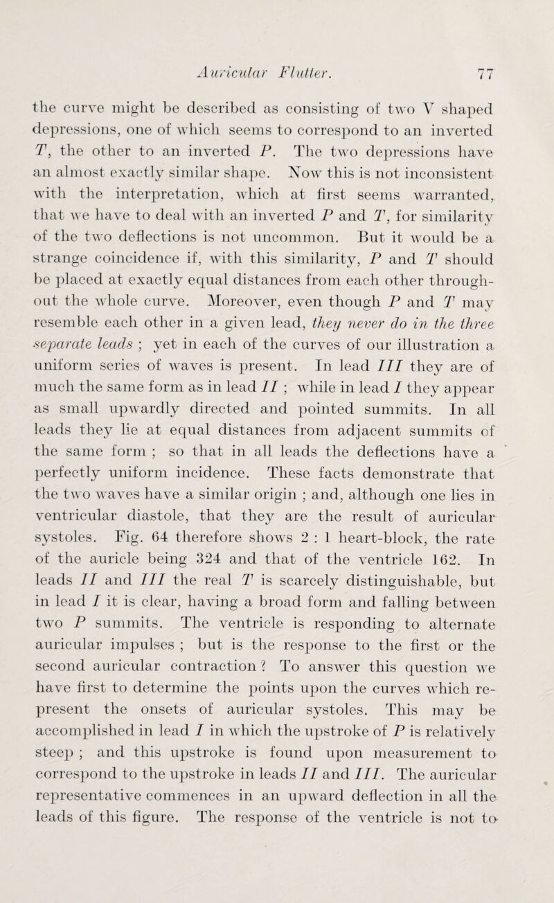 the curve might he described as consisting of two V shaped depressions, one of which seems to correspond to an inverted T, the other to an inverted P. The two depressions have an almost exactly similar shape. Now this is not inconsistent with the interpretation, which at first seems warranted, that we have to deal with an inverted P and T, for similaritv of the two deflections is not uncommon. But it would be a strange coincidence if, with this similarity, P and T should be placed at exactly equal distances from each other through¬ out the whole curve. Moreover, even though P and T may resemble each other in a given lead, they never clo in the three separate leads ; yet in each of the curves of our illustration a uniform series of waves is present. In lead III they are of much the same form as in lead II ; while in lead I they appear as small upwardly directed and pointed summits. In all leads they lie at equal distances from adjacent summits of the same form ; so that in all leads the deflections have a perfectly uniform incidence. These facts demonstrate that the two waves have a similar origin ; and, although one lies in ventricular diastole, that they are the result of auricular systoles. Fig. 64 therefore shows 2 : 1 heart-block, the rate of the auricle being 324 and that of the ventricle 162. In leads II and III the real T is scarcely distinguishable, but in lead I it is clear, having a broad form and falling between two P summits. The ventricle is responding to alternate auricular impulses ; but is the response to the first or the second auricular contraction ? To answer this question we have first to determine the points upon the curves which re¬ present the onsets of auricular systoles. This may be accomplished in lead I in which the upstroke of P is relatively steep ; and this upstroke is found upon measurement to correspond to the upstroke in leads II and III. The auricular representative commences in an upward deflection in all the leads of this figure. The response of the ventricle is not to